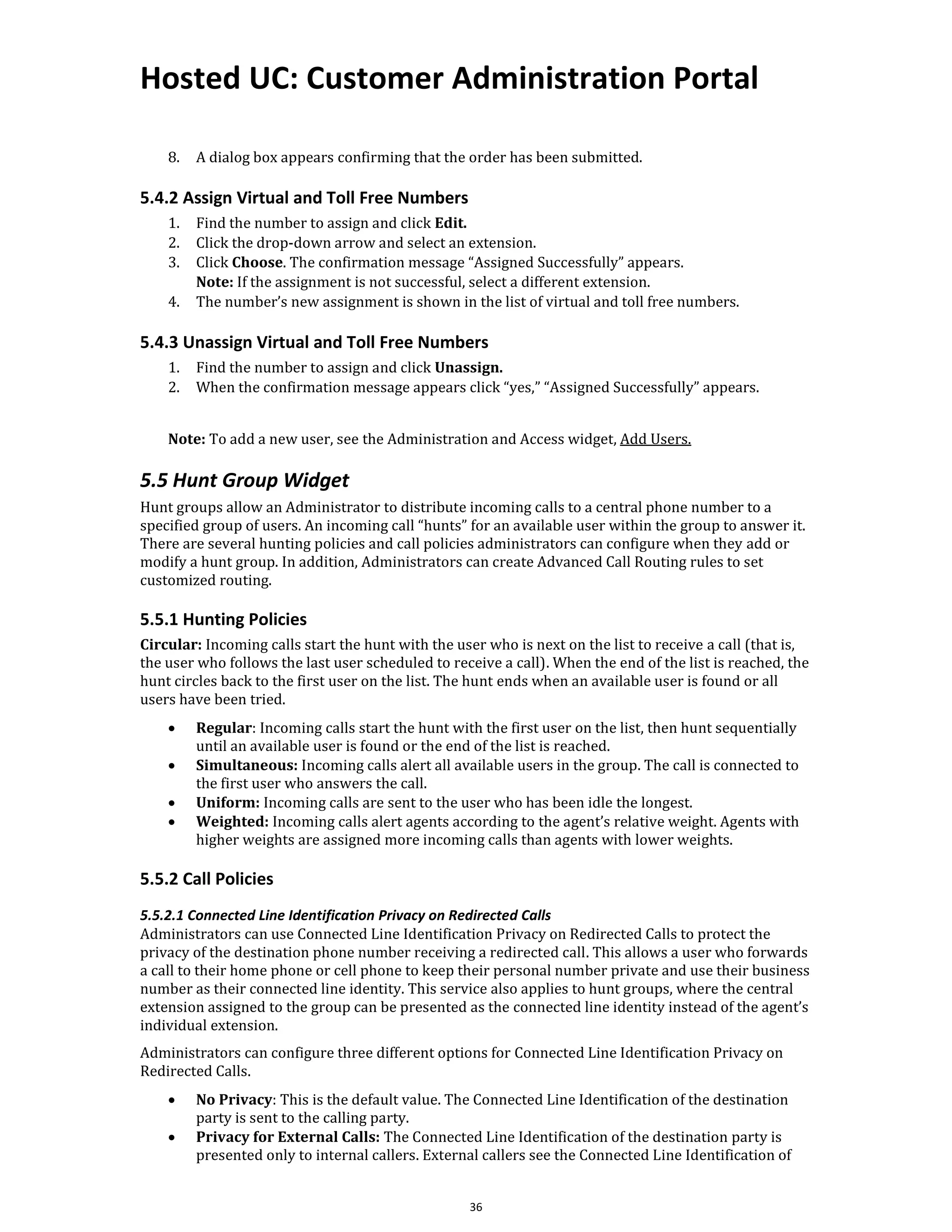 Hosted UC: Customer Administration Portal
36
8. A dialog box appears confirming that the order has been submitted.
5.4.2 Assign Virtual and Toll Free Numbers
1. Find the number to assign and click Edit.
2. Click the drop-down arrow and select an extension.
3. Click Choose. The confirmation message “Assigned Successfully” appears.
Note: If the assignment is not successful, select a different extension.
4. The number’s new assignment is shown in the list of virtual and toll free numbers.
5.4.3 Unassign Virtual and Toll Free Numbers
1. Find the number to assign and click Unassign.
2. When the confirmation message appears click “yes,” “Assigned Successfully” appears.
Note: To add a new user, see the Administration and Access widget, Add Users.
5.5 Hunt Group Widget
Hunt groups allow an Administrator to distribute incoming calls to a central phone number to a
specified group of users. An incoming call “hunts” for an available user within the group to answer it.
There are several hunting policies and call policies administrators can configure when they add or
modify a hunt group. In addition, Administrators can create Advanced Call Routing rules to set
customized routing.
5.5.1 Hunting Policies
Circular: Incoming calls start the hunt with the user who is next on the list to receive a call (that is,
the user who follows the last user scheduled to receive a call). When the end of the list is reached, the
hunt circles back to the first user on the list. The hunt ends when an available user is found or all
users have been tried.
• Regular: Incoming calls start the hunt with the first user on the list, then hunt sequentially
until an available user is found or the end of the list is reached.
• Simultaneous: Incoming calls alert all available users in the group. The call is connected to
the first user who answers the call.
• Uniform: Incoming calls are sent to the user who has been idle the longest.
• Weighted: Incoming calls alert agents according to the agent’s relative weight. Agents with
higher weights are assigned more incoming calls than agents with lower weights.
5.5.2 Call Policies
5.5.2.1 Connected Line Identification Privacy on Redirected Calls
Administrators can use Connected Line Identification Privacy on Redirected Calls to protect the
privacy of the destination phone number receiving a redirected call. This allows a user who forwards
a call to their home phone or cell phone to keep their personal number private and use their business
number as their connected line identity. This service also applies to hunt groups, where the central
extension assigned to the group can be presented as the connected line identity instead of the agent’s
individual extension.
Administrators can configure three different options for Connected Line Identification Privacy on
Redirected Calls.
• No Privacy: This is the default value. The Connected Line Identification of the destination
party is sent to the calling party.
• Privacy for External Calls: The Connected Line Identification of the destination party is
presented only to internal callers. External callers see the Connected Line Identification of
 
