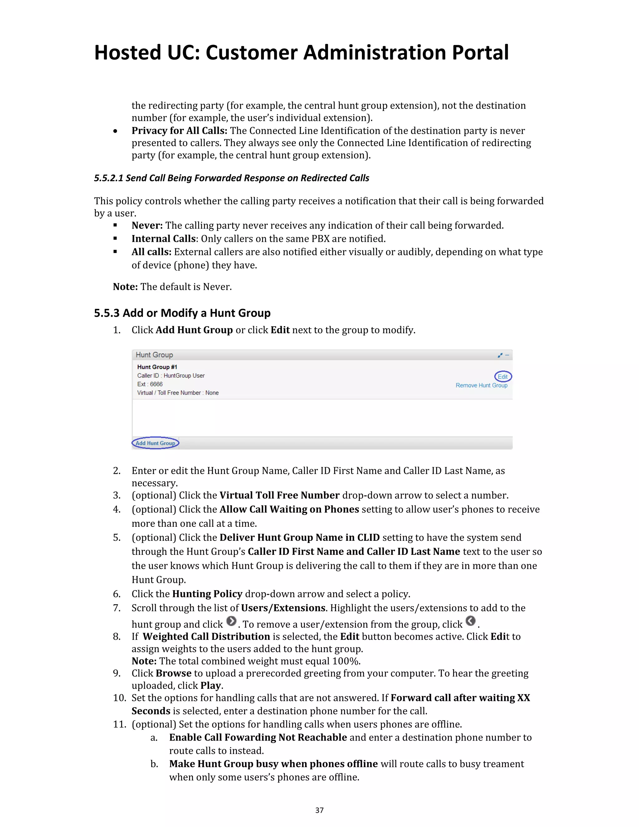 Hosted UC: Customer Administration Portal
37
the redirecting party (for example, the central hunt group extension), not the destination
number (for example, the user’s individual extension).
• Privacy for All Calls: The Connected Line Identification of the destination party is never
presented to callers. They always see only the Connected Line Identification of redirecting
party (for example, the central hunt group extension).
5.5.2.1 Send Call Being Forwarded Response on Redirected Calls
This policy controls whether the calling party receives a notification that their call is being forwarded
by a user.
▪ Never: The calling party never receives any indication of their call being forwarded.
▪ Internal Calls: Only callers on the same PBX are notified.
▪ All calls: External callers are also notified either visually or audibly, depending on what type
of device (phone) they have.
Note: The default is Never.
5.5.3 Add or Modify a Hunt Group
1. Click Add Hunt Group or click Edit next to the group to modify.
2. Enter or edit the Hunt Group Name, Caller ID First Name and Caller ID Last Name, as
necessary.
3. (optional) Click the Virtual Toll Free Number drop-down arrow to select a number.
4. (optional) Click the Allow Call Waiting on Phones setting to allow user’s phones to receive
more than one call at a time.
5. (optional) Click the Deliver Hunt Group Name in CLID setting to have the system send
through the Hunt Group’s Caller ID First Name and Caller ID Last Name text to the user so
the user knows which Hunt Group is delivering the call to them if they are in more than one
Hunt Group.
6. Click the Hunting Policy drop-down arrow and select a policy.
7. Scroll through the list of Users/Extensions. Highlight the users/extensions to add to the
hunt group and click . To remove a user/extension from the group, click .
8. If Weighted Call Distribution is selected, the Edit button becomes active. Click Edit to
assign weights to the users added to the hunt group.
Note: The total combined weight must equal 100%.
9. Click Browse to upload a prerecorded greeting from your computer. To hear the greeting
uploaded, click Play.
10. Set the options for handling calls that are not answered. If Forward call after waiting XX
Seconds is selected, enter a destination phone number for the call.
11. (optional) Set the options for handling calls when users phones are offline.
a. Enable Call Fowarding Not Reachable and enter a destination phone number to
route calls to instead.
b. Make Hunt Group busy when phones offline will route calls to busy treament
when only some users’s phones are offline.
 