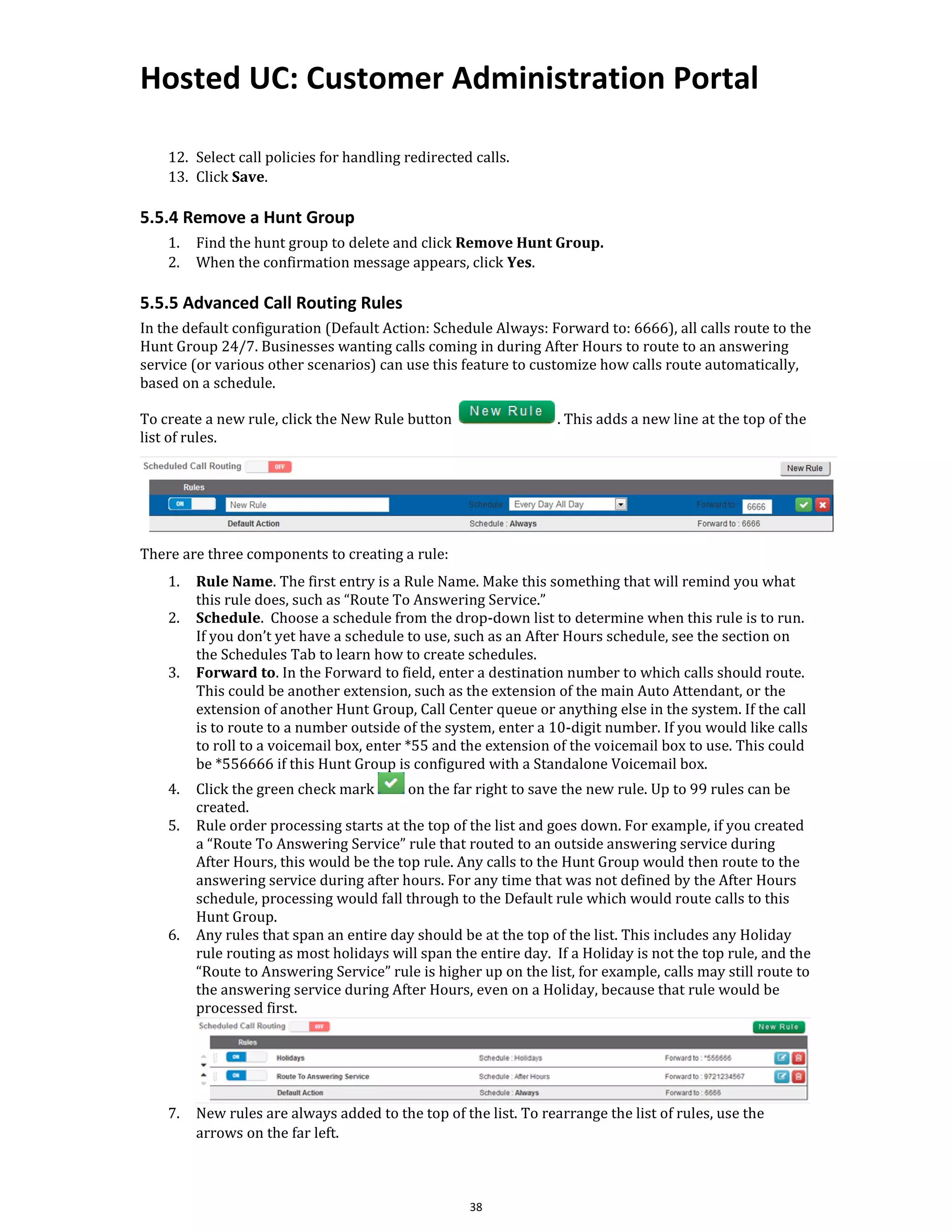 Hosted UC: Customer Administration Portal
38
12. Select call policies for handling redirected calls.
13. Click Save.
5.5.4 Remove a Hunt Group
1. Find the hunt group to delete and click Remove Hunt Group.
2. When the confirmation message appears, click Yes.
5.5.5 Advanced Call Routing Rules
In the default configuration (Default Action: Schedule Always: Forward to: 6666), all calls route to the
Hunt Group 24/7. Businesses wanting calls coming in during After Hours to route to an answering
service (or various other scenarios) can use this feature to customize how calls route automatically,
based on a schedule.
To create a new rule, click the New Rule button . This adds a new line at the top of the
list of rules.
There are three components to creating a rule:
1. Rule Name. The first entry is a Rule Name. Make this something that will remind you what
this rule does, such as “Route To Answering Service.”
2. Schedule. Choose a schedule from the drop-down list to determine when this rule is to run.
If you don’t yet have a schedule to use, such as an After Hours schedule, see the section on
the Schedules Tab to learn how to create schedules.
3. Forward to. In the Forward to field, enter a destination number to which calls should route.
This could be another extension, such as the extension of the main Auto Attendant, or the
extension of another Hunt Group, Call Center queue or anything else in the system. If the call
is to route to a number outside of the system, enter a 10-digit number. If you would like calls
to roll to a voicemail box, enter *55 and the extension of the voicemail box to use. This could
be *556666 if this Hunt Group is configured with a Standalone Voicemail box.
4. Click the green check mark on the far right to save the new rule. Up to 99 rules can be
created.
5. Rule order processing starts at the top of the list and goes down. For example, if you created
a “Route To Answering Service” rule that routed to an outside answering service during
After Hours, this would be the top rule. Any calls to the Hunt Group would then route to the
answering service during after hours. For any time that was not defined by the After Hours
schedule, processing would fall through to the Default rule which would route calls to this
Hunt Group.
6. Any rules that span an entire day should be at the top of the list. This includes any Holiday
rule routing as most holidays will span the entire day. If a Holiday is not the top rule, and the
“Route to Answering Service” rule is higher up on the list, for example, calls may still route to
the answering service during After Hours, even on a Holiday, because that rule would be
processed first.
7. New rules are always added to the top of the list. To rearrange the list of rules, use the
arrows on the far left.
 