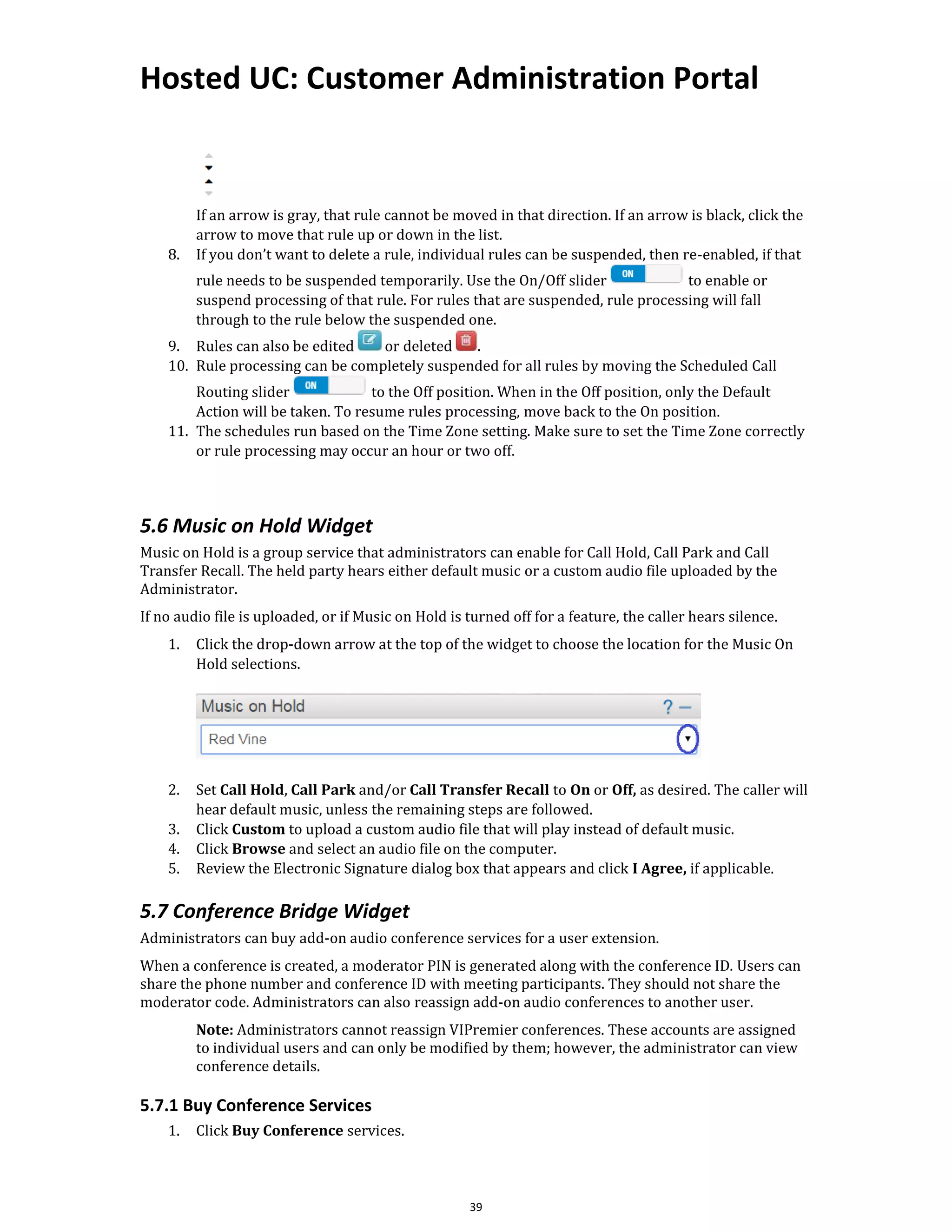 Hosted UC: Customer Administration Portal
39
If an arrow is gray, that rule cannot be moved in that direction. If an arrow is black, click the
arrow to move that rule up or down in the list.
8. If you don’t want to delete a rule, individual rules can be suspended, then re-enabled, if that
rule needs to be suspended temporarily. Use the On/Off slider to enable or
suspend processing of that rule. For rules that are suspended, rule processing will fall
through to the rule below the suspended one.
9. Rules can also be edited or deleted .
10. Rule processing can be completely suspended for all rules by moving the Scheduled Call
Routing slider to the Off position. When in the Off position, only the Default
Action will be taken. To resume rules processing, move back to the On position.
11. The schedules run based on the Time Zone setting. Make sure to set the Time Zone correctly
or rule processing may occur an hour or two off.
5.6 Music on Hold Widget
Music on Hold is a group service that administrators can enable for Call Hold, Call Park and Call
Transfer Recall. The held party hears either default music or a custom audio file uploaded by the
Administrator.
If no audio file is uploaded, or if Music on Hold is turned off for a feature, the caller hears silence.
1. Click the drop-down arrow at the top of the widget to choose the location for the Music On
Hold selections.
2. Set Call Hold, Call Park and/or Call Transfer Recall to On or Off, as desired. The caller will
hear default music, unless the remaining steps are followed.
3. Click Custom to upload a custom audio file that will play instead of default music.
4. Click Browse and select an audio file on the computer.
5. Review the Electronic Signature dialog box that appears and click I Agree, if applicable.
5.7 Conference Bridge Widget
Administrators can buy add-on audio conference services for a user extension.
When a conference is created, a moderator PIN is generated along with the conference ID. Users can
share the phone number and conference ID with meeting participants. They should not share the
moderator code. Administrators can also reassign add-on audio conferences to another user.
Note: Administrators cannot reassign VIPremier conferences. These accounts are assigned
to individual users and can only be modified by them; however, the administrator can view
conference details.
5.7.1 Buy Conference Services
1. Click Buy Conference services.
 