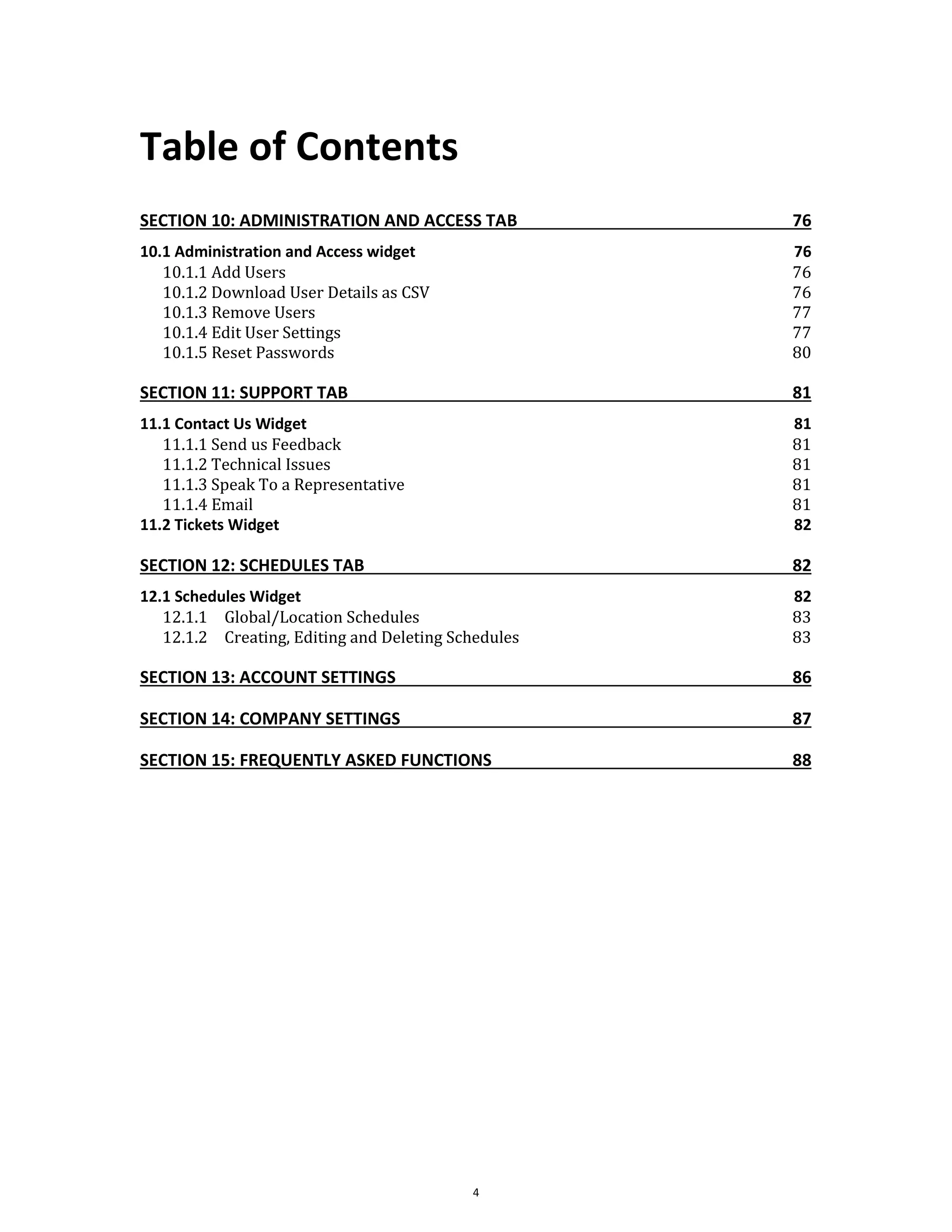 Table of Contents
4
SECTION 10: ADMINISTRATION AND ACCESS TAB 76
10.1 Administration and Access widget 76
10.1.1 Add Users 76
10.1.2 Download User Details as CSV 76
10.1.3 Remove Users 77
10.1.4 Edit User Settings 77
10.1.5 Reset Passwords 80
SECTION 11: SUPPORT TAB 81
11.1 Contact Us Widget 81
11.1.1 Send us Feedback 81
11.1.2 Technical Issues 81
11.1.3 Speak To a Representative 81
11.1.4 Email 81
11.2 Tickets Widget 82
SECTION 12: SCHEDULES TAB 82
12.1 Schedules Widget 82
12.1.1 Global/Location Schedules 83
12.1.2 Creating, Editing and Deleting Schedules 83
SECTION 13: ACCOUNT SETTINGS 86
SECTION 14: COMPANY SETTINGS 87
SECTION 15: FREQUENTLY ASKED FUNCTIONS 88
 