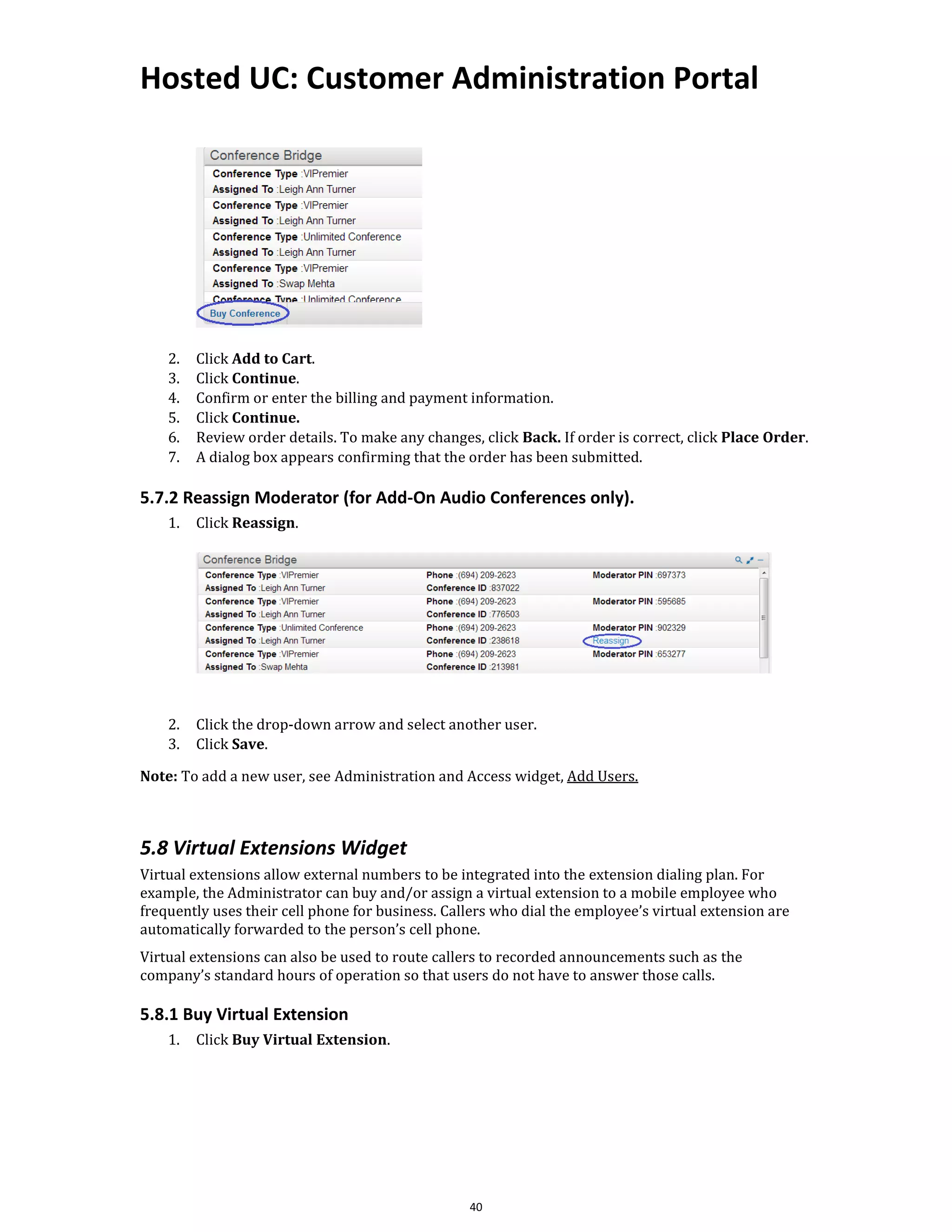 Hosted UC: Customer Administration Portal
40
2. Click Add to Cart.
3. Click Continue.
4. Confirm or enter the billing and payment information.
5. Click Continue.
6. Review order details. To make any changes, click Back. If order is correct, click Place Order.
7. A dialog box appears confirming that the order has been submitted.
5.7.2 Reassign Moderator (for Add-On Audio Conferences only).
1. Click Reassign.
2. Click the drop-down arrow and select another user.
3. Click Save.
Note: To add a new user, see Administration and Access widget, Add Users.
5.8 Virtual Extensions Widget
Virtual extensions allow external numbers to be integrated into the extension dialing plan. For
example, the Administrator can buy and/or assign a virtual extension to a mobile employee who
frequently uses their cell phone for business. Callers who dial the employee’s virtual extension are
automatically forwarded to the person’s cell phone.
Virtual extensions can also be used to route callers to recorded announcements such as the
company’s standard hours of operation so that users do not have to answer those calls.
5.8.1 Buy Virtual Extension
1. Click Buy Virtual Extension.
 