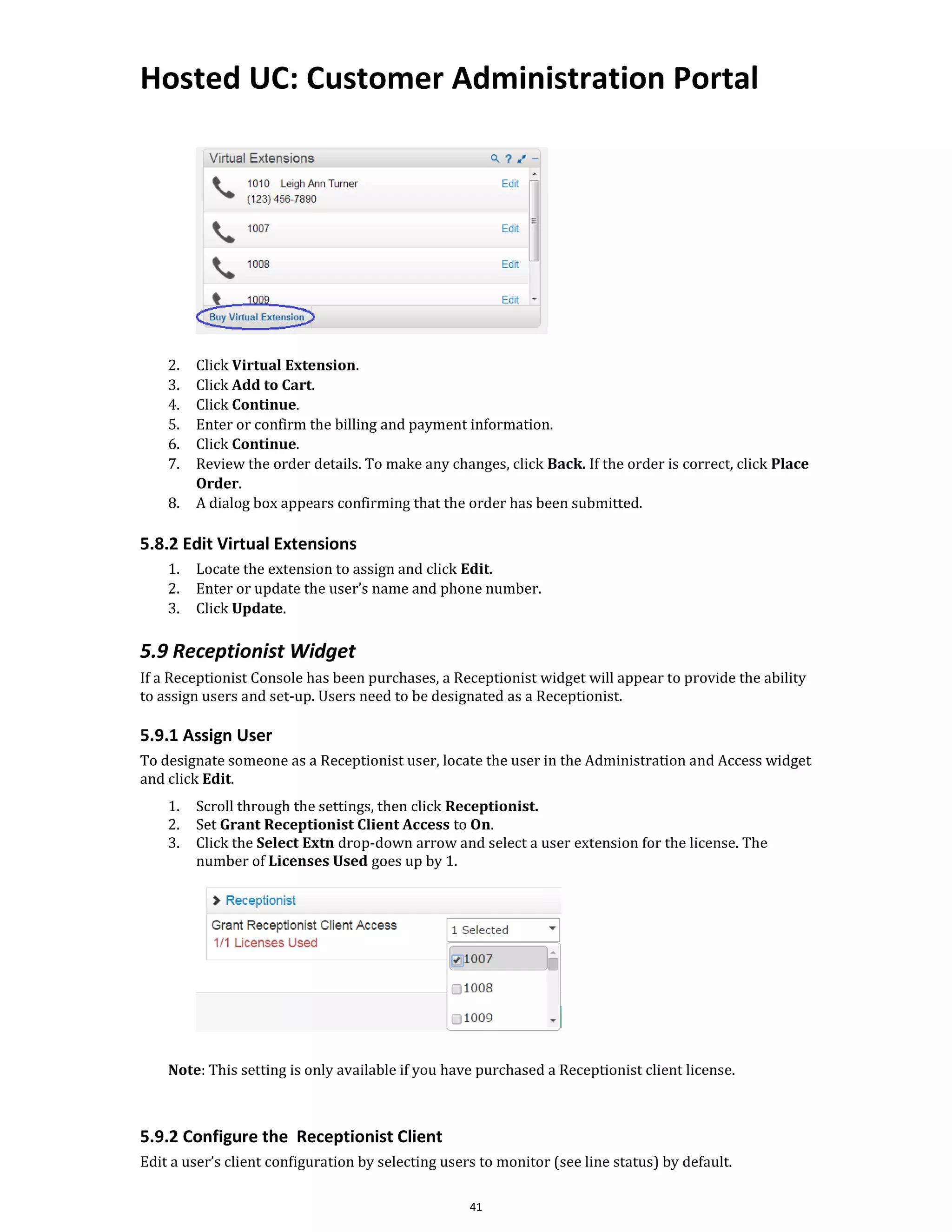 Hosted UC: Customer Administration Portal
41
2. Click Virtual Extension.
3. Click Add to Cart.
4. Click Continue.
5. Enter or confirm the billing and payment information.
6. Click Continue.
7. Review the order details. To make any changes, click Back. If the order is correct, click Place
Order.
8. A dialog box appears confirming that the order has been submitted.
5.8.2 Edit Virtual Extensions
1. Locate the extension to assign and click Edit.
2. Enter or update the user’s name and phone number.
3. Click Update.
5.9 Receptionist Widget
If a Receptionist Console has been purchases, a Receptionist widget will appear to provide the ability
to assign users and set-up. Users need to be designated as a Receptionist.
5.9.1 Assign User
To designate someone as a Receptionist user, locate the user in the Administration and Access widget
and click Edit.
1. Scroll through the settings, then click Receptionist.
2. Set Grant Receptionist Client Access to On.
3. Click the Select Extn drop-down arrow and select a user extension for the license. The
number of Licenses Used goes up by 1.
Note: This setting is only available if you have purchased a Receptionist client license.
5.9.2 Configure the Receptionist Client
Edit a user’s client configuration by selecting users to monitor (see line status) by default.
 