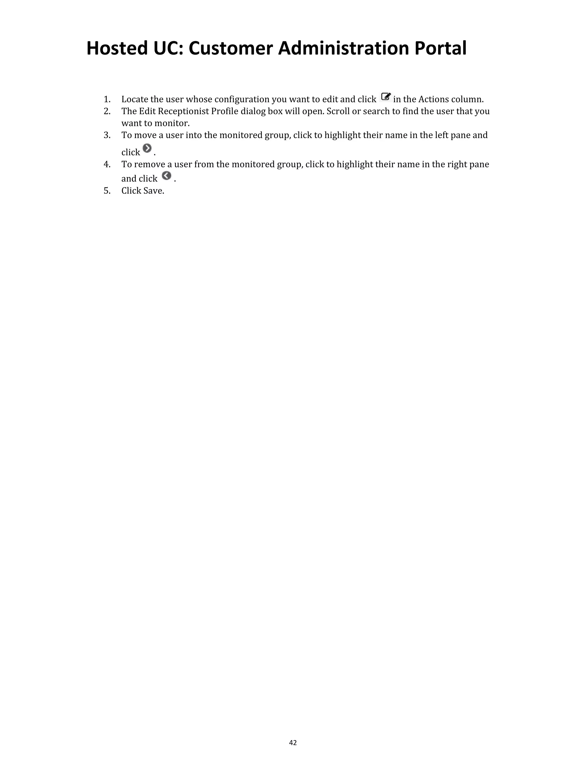 Hosted UC: Customer Administration Portal
42
1. Locate the user whose configuration you want to edit and click in the Actions column.
2. The Edit Receptionist Profile dialog box will open. Scroll or search to find the user that you
want to monitor.
3. To move a user into the monitored group, click to highlight their name in the left pane and
click .
4. To remove a user from the monitored group, click to highlight their name in the right pane
and click .
5. Click Save.
 
