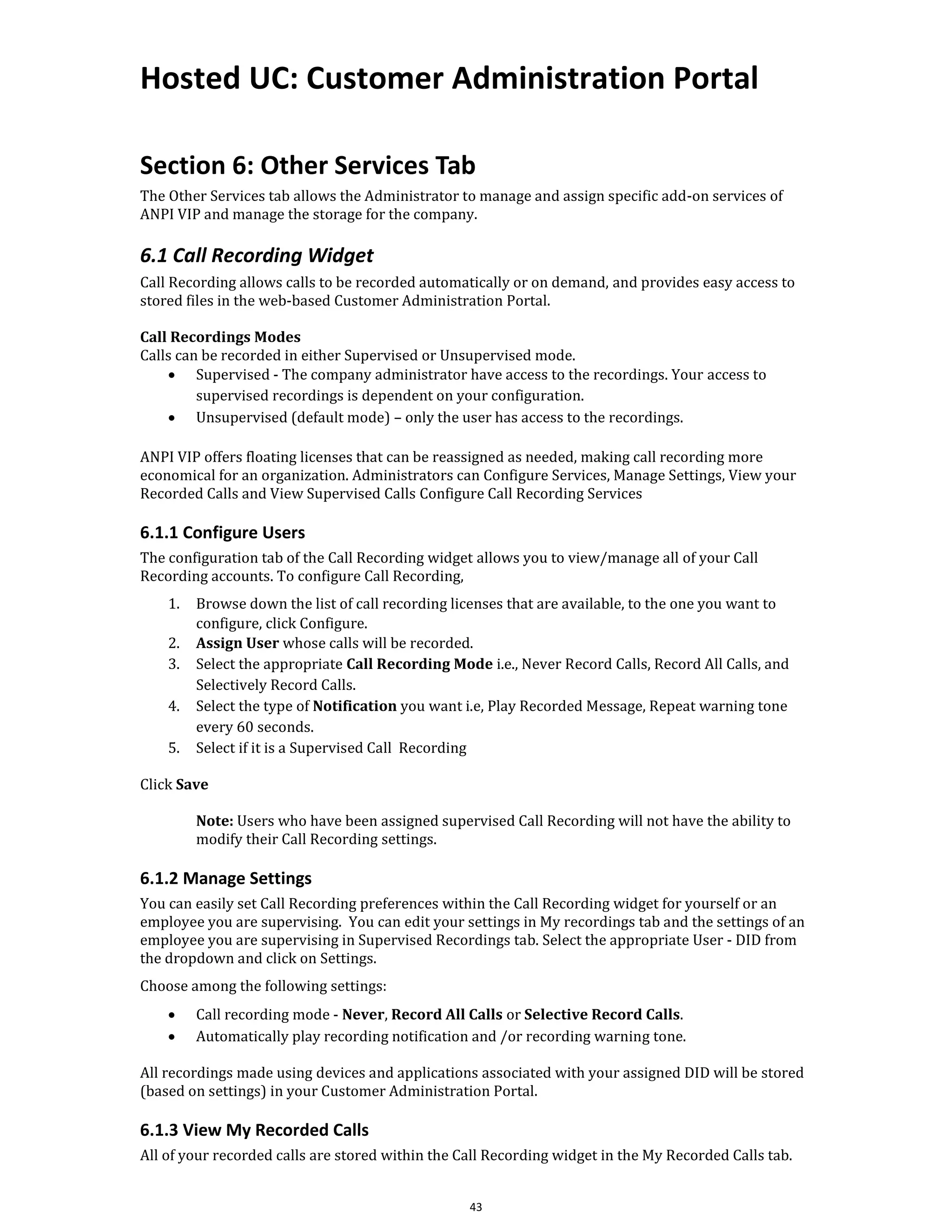 Hosted UC: Customer Administration Portal
43
Section 6: Other Services Tab
The Other Services tab allows the Administrator to manage and assign specific add-on services of
ANPI VIP and manage the storage for the company.
6.1 Call Recording Widget
Call Recording allows calls to be recorded automatically or on demand, and provides easy access to
stored files in the web-based Customer Administration Portal.
Call Recordings Modes
Calls can be recorded in either Supervised or Unsupervised mode.
• Supervised - The company administrator have access to the recordings. Your access to
supervised recordings is dependent on your configuration.
• Unsupervised (default mode) – only the user has access to the recordings.
ANPI VIP offers floating licenses that can be reassigned as needed, making call recording more
economical for an organization. Administrators can Configure Services, Manage Settings, View your
Recorded Calls and View Supervised Calls Configure Call Recording Services
6.1.1 Configure Users
The configuration tab of the Call Recording widget allows you to view/manage all of your Call
Recording accounts. To configure Call Recording,
1. Browse down the list of call recording licenses that are available, to the one you want to
configure, click Configure.
2. Assign User whose calls will be recorded.
3. Select the appropriate Call Recording Mode i.e., Never Record Calls, Record All Calls, and
Selectively Record Calls.
4. Select the type of Notification you want i.e, Play Recorded Message, Repeat warning tone
every 60 seconds.
5. Select if it is a Supervised Call Recording
Click Save
Note: Users who have been assigned supervised Call Recording will not have the ability to
modify their Call Recording settings.
6.1.2 Manage Settings
You can easily set Call Recording preferences within the Call Recording widget for yourself or an
employee you are supervising. You can edit your settings in My recordings tab and the settings of an
employee you are supervising in Supervised Recordings tab. Select the appropriate User - DID from
the dropdown and click on Settings.
Choose among the following settings:
• Call recording mode - Never, Record All Calls or Selective Record Calls.
• Automatically play recording notification and /or recording warning tone.
All recordings made using devices and applications associated with your assigned DID will be stored
(based on settings) in your Customer Administration Portal.
6.1.3 View My Recorded Calls
All of your recorded calls are stored within the Call Recording widget in the My Recorded Calls tab.
 