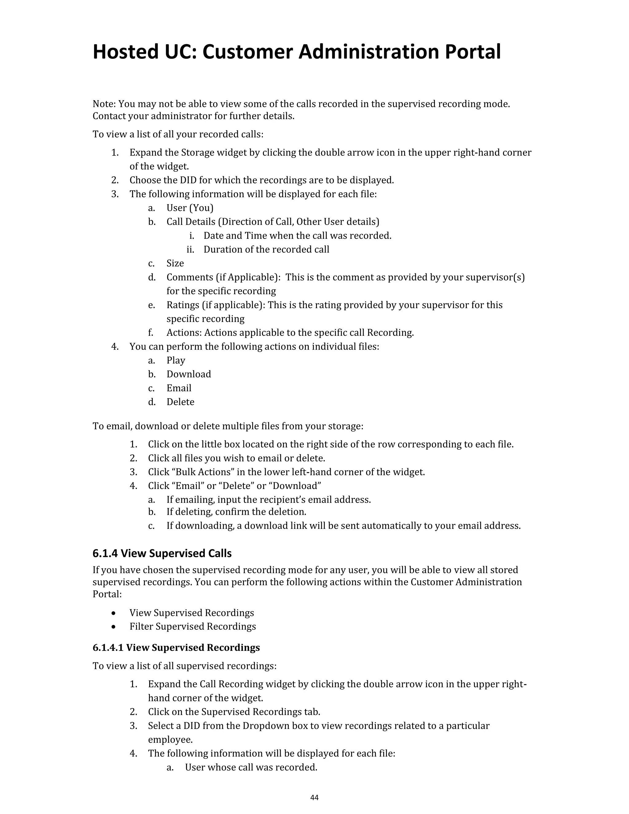 Hosted UC: Customer Administration Portal
44
Note: You may not be able to view some of the calls recorded in the supervised recording mode.
Contact your administrator for further details.
To view a list of all your recorded calls:
1. Expand the Storage widget by clicking the double arrow icon in the upper right-hand corner
of the widget.
2. Choose the DID for which the recordings are to be displayed.
3. The following information will be displayed for each file:
a. User (You)
b. Call Details (Direction of Call, Other User details)
i. Date and Time when the call was recorded.
ii. Duration of the recorded call
c. Size
d. Comments (if Applicable): This is the comment as provided by your supervisor(s)
for the specific recording
e. Ratings (if applicable): This is the rating provided by your supervisor for this
specific recording
f. Actions: Actions applicable to the specific call Recording.
4. You can perform the following actions on individual files:
a. Play
b. Download
c. Email
d. Delete
To email, download or delete multiple files from your storage:
1. Click on the little box located on the right side of the row corresponding to each file.
2. Click all files you wish to email or delete.
3. Click “Bulk Actions” in the lower left-hand corner of the widget.
4. Click “Email” or “Delete” or “Download”
a. If emailing, input the recipient’s email address.
b. If deleting, confirm the deletion.
c. If downloading, a download link will be sent automatically to your email address.
6.1.4 View Supervised Calls
If you have chosen the supervised recording mode for any user, you will be able to view all stored
supervised recordings. You can perform the following actions within the Customer Administration
Portal:
• View Supervised Recordings
• Filter Supervised Recordings
6.1.4.1 View Supervised Recordings
To view a list of all supervised recordings:
1. Expand the Call Recording widget by clicking the double arrow icon in the upper right-
hand corner of the widget.
2. Click on the Supervised Recordings tab.
3. Select a DID from the Dropdown box to view recordings related to a particular
employee.
4. The following information will be displayed for each file:
a. User whose call was recorded.
 