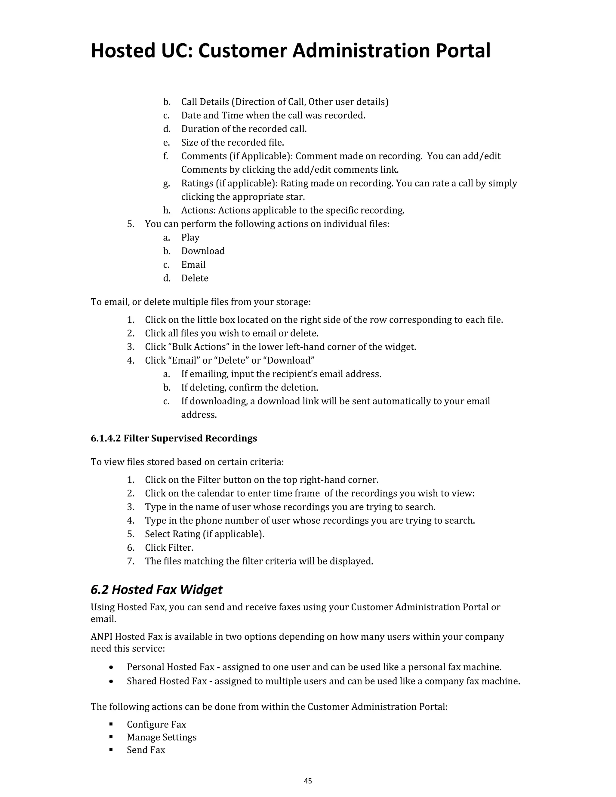 Hosted UC: Customer Administration Portal
45
b. Call Details (Direction of Call, Other user details)
c. Date and Time when the call was recorded.
d. Duration of the recorded call.
e. Size of the recorded file.
f. Comments (if Applicable): Comment made on recording. You can add/edit
Comments by clicking the add/edit comments link.
g. Ratings (if applicable): Rating made on recording. You can rate a call by simply
clicking the appropriate star.
h. Actions: Actions applicable to the specific recording.
5. You can perform the following actions on individual files:
a. Play
b. Download
c. Email
d. Delete
To email, or delete multiple files from your storage:
1. Click on the little box located on the right side of the row corresponding to each file.
2. Click all files you wish to email or delete.
3. Click “Bulk Actions” in the lower left-hand corner of the widget.
4. Click “Email” or “Delete” or “Download”
a. If emailing, input the recipient’s email address.
b. If deleting, confirm the deletion.
c. If downloading, a download link will be sent automatically to your email
address.
6.1.4.2 Filter Supervised Recordings
To view files stored based on certain criteria:
1. Click on the Filter button on the top right-hand corner.
2. Click on the calendar to enter time frame of the recordings you wish to view:
3. Type in the name of user whose recordings you are trying to search.
4. Type in the phone number of user whose recordings you are trying to search.
5. Select Rating (if applicable).
6. Click Filter.
7. The files matching the filter criteria will be displayed.
6.2 Hosted Fax Widget
Using Hosted Fax, you can send and receive faxes using your Customer Administration Portal or
email.
ANPI Hosted Fax is available in two options depending on how many users within your company
need this service:
• Personal Hosted Fax - assigned to one user and can be used like a personal fax machine.
• Shared Hosted Fax - assigned to multiple users and can be used like a company fax machine.
The following actions can be done from within the Customer Administration Portal:
▪ Configure Fax
▪ Manage Settings
▪ Send Fax
 