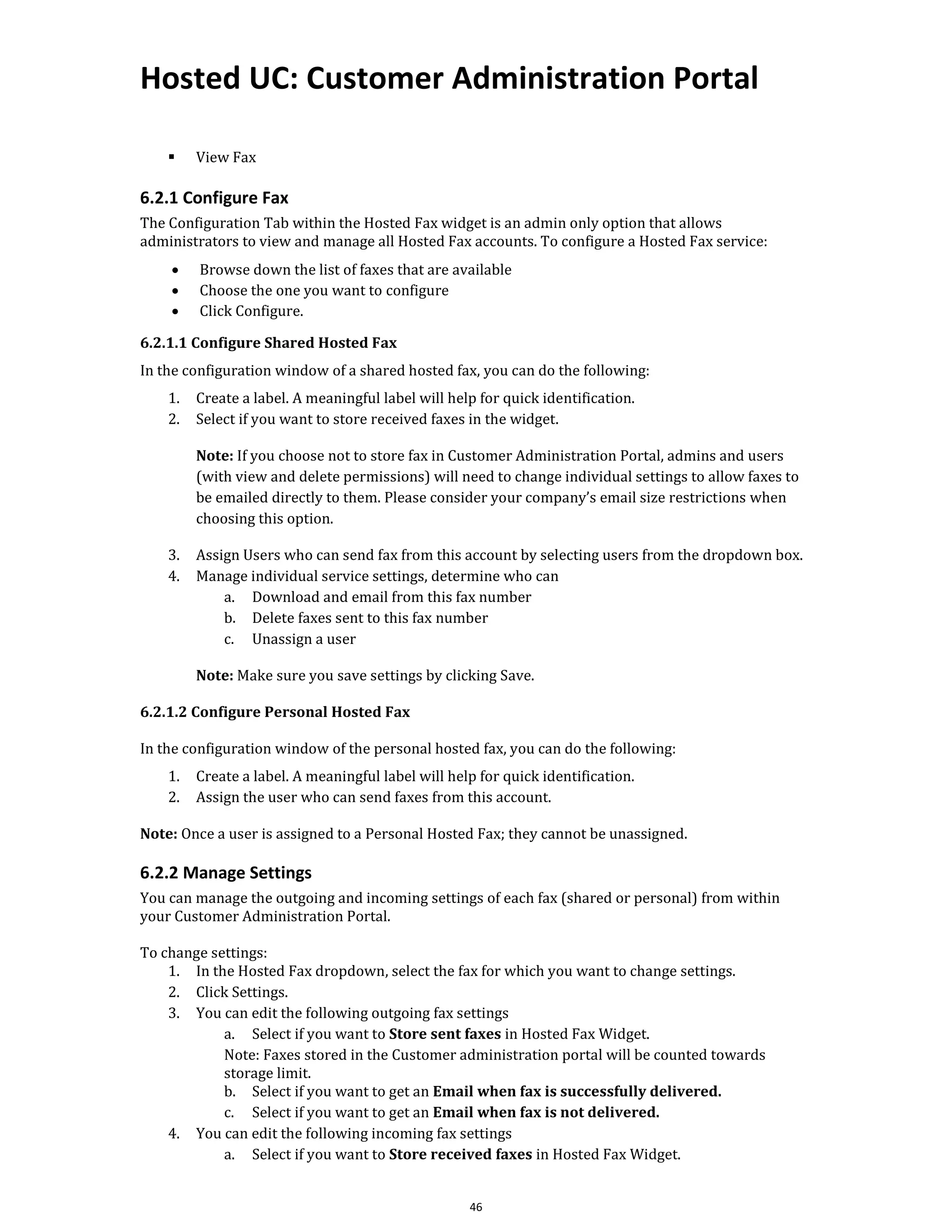 Hosted UC: Customer Administration Portal
46
▪ View Fax
6.2.1 Configure Fax
The Configuration Tab within the Hosted Fax widget is an admin only option that allows
administrators to view and manage all Hosted Fax accounts. To configure a Hosted Fax service:
• Browse down the list of faxes that are available
• Choose the one you want to configure
• Click Configure.
6.2.1.1 Configure Shared Hosted Fax
In the configuration window of a shared hosted fax, you can do the following:
1. Create a label. A meaningful label will help for quick identification.
2. Select if you want to store received faxes in the widget.
Note: If you choose not to store fax in Customer Administration Portal, admins and users
(with view and delete permissions) will need to change individual settings to allow faxes to
be emailed directly to them. Please consider your company’s email size restrictions when
choosing this option.
3. Assign Users who can send fax from this account by selecting users from the dropdown box.
4. Manage individual service settings, determine who can
a. Download and email from this fax number
b. Delete faxes sent to this fax number
c. Unassign a user
Note: Make sure you save settings by clicking Save.
6.2.1.2 Configure Personal Hosted Fax
In the configuration window of the personal hosted fax, you can do the following:
1. Create a label. A meaningful label will help for quick identification.
2. Assign the user who can send faxes from this account.
Note: Once a user is assigned to a Personal Hosted Fax; they cannot be unassigned.
6.2.2 Manage Settings
You can manage the outgoing and incoming settings of each fax (shared or personal) from within
your Customer Administration Portal.
To change settings:
1. In the Hosted Fax dropdown, select the fax for which you want to change settings.
2. Click Settings.
3. You can edit the following outgoing fax settings
a. Select if you want to Store sent faxes in Hosted Fax Widget.
Note: Faxes stored in the Customer administration portal will be counted towards
storage limit.
b. Select if you want to get an Email when fax is successfully delivered.
c. Select if you want to get an Email when fax is not delivered.
4. You can edit the following incoming fax settings
a. Select if you want to Store received faxes in Hosted Fax Widget.
 