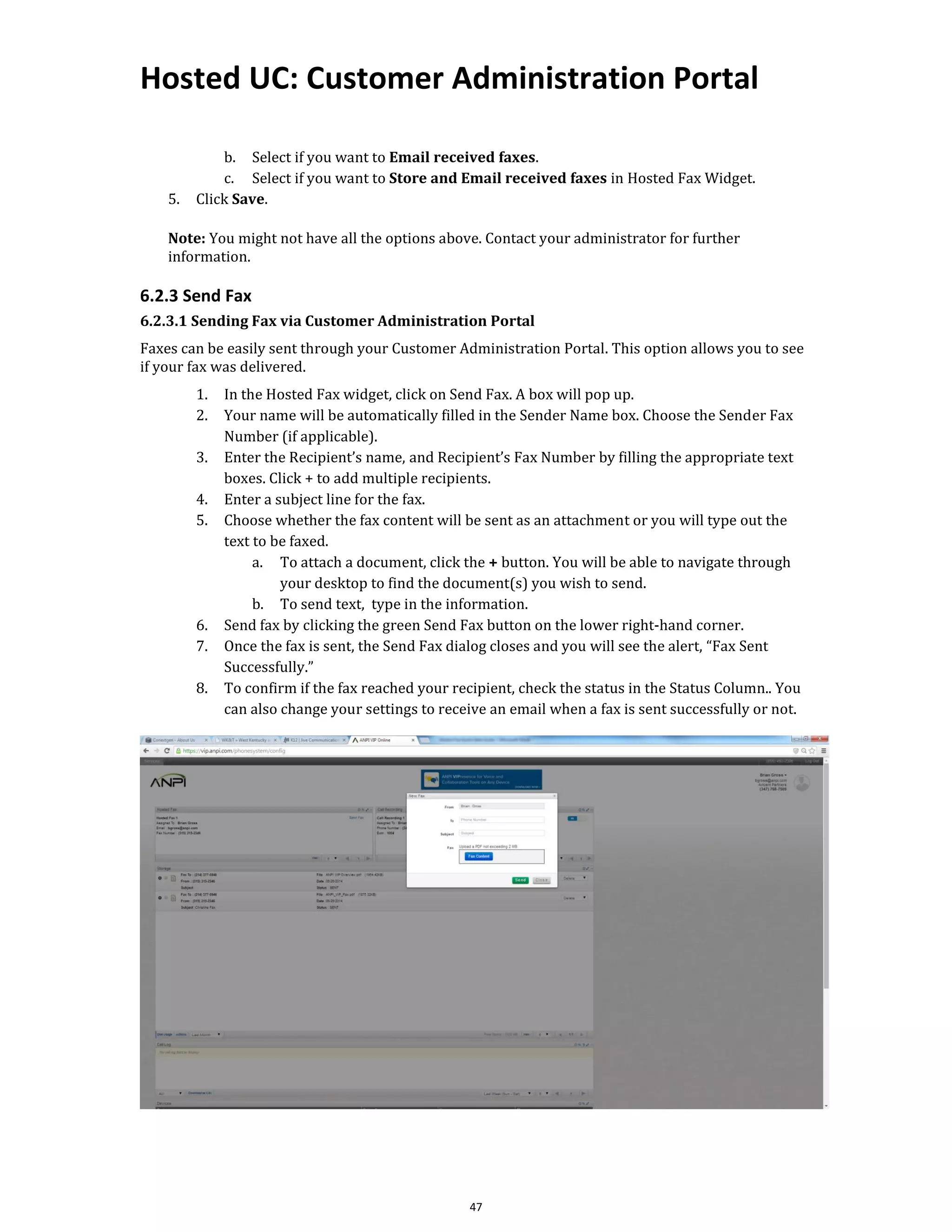 Hosted UC: Customer Administration Portal
47
b. Select if you want to Email received faxes.
c. Select if you want to Store and Email received faxes in Hosted Fax Widget.
5. Click Save.
Note: You might not have all the options above. Contact your administrator for further
information.
6.2.3 Send Fax
6.2.3.1 Sending Fax via Customer Administration Portal
Faxes can be easily sent through your Customer Administration Portal. This option allows you to see
if your fax was delivered.
1. In the Hosted Fax widget, click on Send Fax. A box will pop up.
2. Your name will be automatically filled in the Sender Name box. Choose the Sender Fax
Number (if applicable).
3. Enter the Recipient’s name, and Recipient’s Fax Number by filling the appropriate text
boxes. Click + to add multiple recipients.
4. Enter a subject line for the fax.
5. Choose whether the fax content will be sent as an attachment or you will type out the
text to be faxed.
a. To attach a document, click the + button. You will be able to navigate through
your desktop to find the document(s) you wish to send.
b. To send text, type in the information.
6. Send fax by clicking the green Send Fax button on the lower right-hand corner.
7. Once the fax is sent, the Send Fax dialog closes and you will see the alert, “Fax Sent
Successfully.”
8. To confirm if the fax reached your recipient, check the status in the Status Column.. You
can also change your settings to receive an email when a fax is sent successfully or not.
 