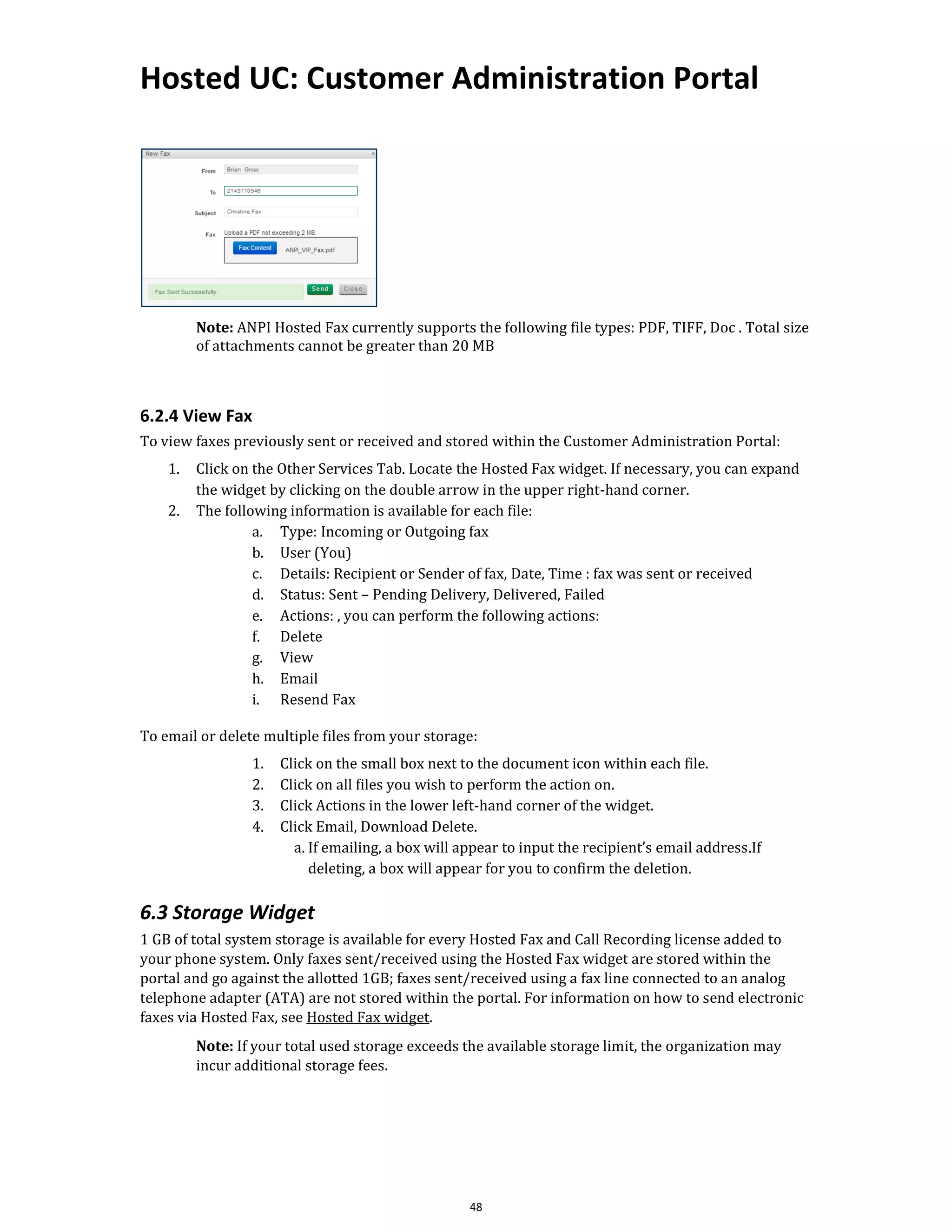 Hosted UC: Customer Administration Portal
48
Note: ANPI Hosted Fax currently supports the following file types: PDF, TIFF, Doc . Total size
of attachments cannot be greater than 20 MB
6.2.4 View Fax
To view faxes previously sent or received and stored within the Customer Administration Portal:
1. Click on the Other Services Tab. Locate the Hosted Fax widget. If necessary, you can expand
the widget by clicking on the double arrow in the upper right-hand corner.
2. The following information is available for each file:
a. Type: Incoming or Outgoing fax
b. User (You)
c. Details: Recipient or Sender of fax, Date, Time : fax was sent or received
d. Status: Sent – Pending Delivery, Delivered, Failed
e. Actions: , you can perform the following actions:
f. Delete
g. View
h. Email
i. Resend Fax
To email or delete multiple files from your storage:
1. Click on the small box next to the document icon within each file.
2. Click on all files you wish to perform the action on.
3. Click Actions in the lower left-hand corner of the widget.
4. Click Email, Download Delete.
a. If emailing, a box will appear to input the recipient’s email address.If
deleting, a box will appear for you to confirm the deletion.
6.3 Storage Widget
1 GB of total system storage is available for every Hosted Fax and Call Recording license added to
your phone system. Only faxes sent/received using the Hosted Fax widget are stored within the
portal and go against the allotted 1GB; faxes sent/received using a fax line connected to an analog
telephone adapter (ATA) are not stored within the portal. For information on how to send electronic
faxes via Hosted Fax, see Hosted Fax widget.
Note: If your total used storage exceeds the available storage limit, the organization may
incur additional storage fees.
 