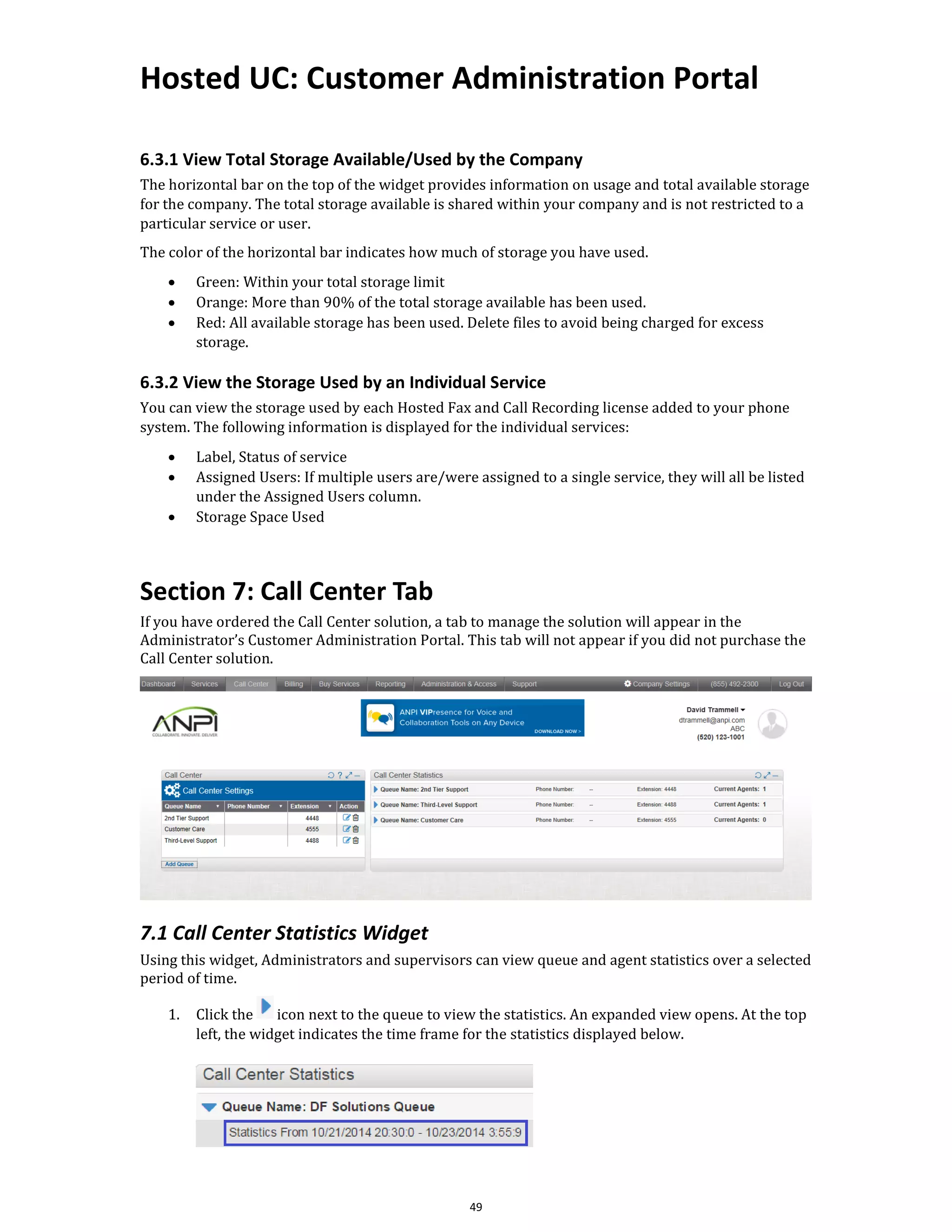 Hosted UC: Customer Administration Portal
49
6.3.1 View Total Storage Available/Used by the Company
The horizontal bar on the top of the widget provides information on usage and total available storage
for the company. The total storage available is shared within your company and is not restricted to a
particular service or user.
The color of the horizontal bar indicates how much of storage you have used.
• Green: Within your total storage limit
• Orange: More than 90% of the total storage available has been used.
• Red: All available storage has been used. Delete files to avoid being charged for excess
storage.
6.3.2 View the Storage Used by an Individual Service
You can view the storage used by each Hosted Fax and Call Recording license added to your phone
system. The following information is displayed for the individual services:
• Label, Status of service
• Assigned Users: If multiple users are/were assigned to a single service, they will all be listed
under the Assigned Users column.
• Storage Space Used
Section 7: Call Center Tab
If you have ordered the Call Center solution, a tab to manage the solution will appear in the
Administrator’s Customer Administration Portal. This tab will not appear if you did not purchase the
Call Center solution.
7.1 Call Center Statistics Widget
Using this widget, Administrators and supervisors can view queue and agent statistics over a selected
period of time.
1. Click the icon next to the queue to view the statistics. An expanded view opens. At the top
left, the widget indicates the time frame for the statistics displayed below.
 