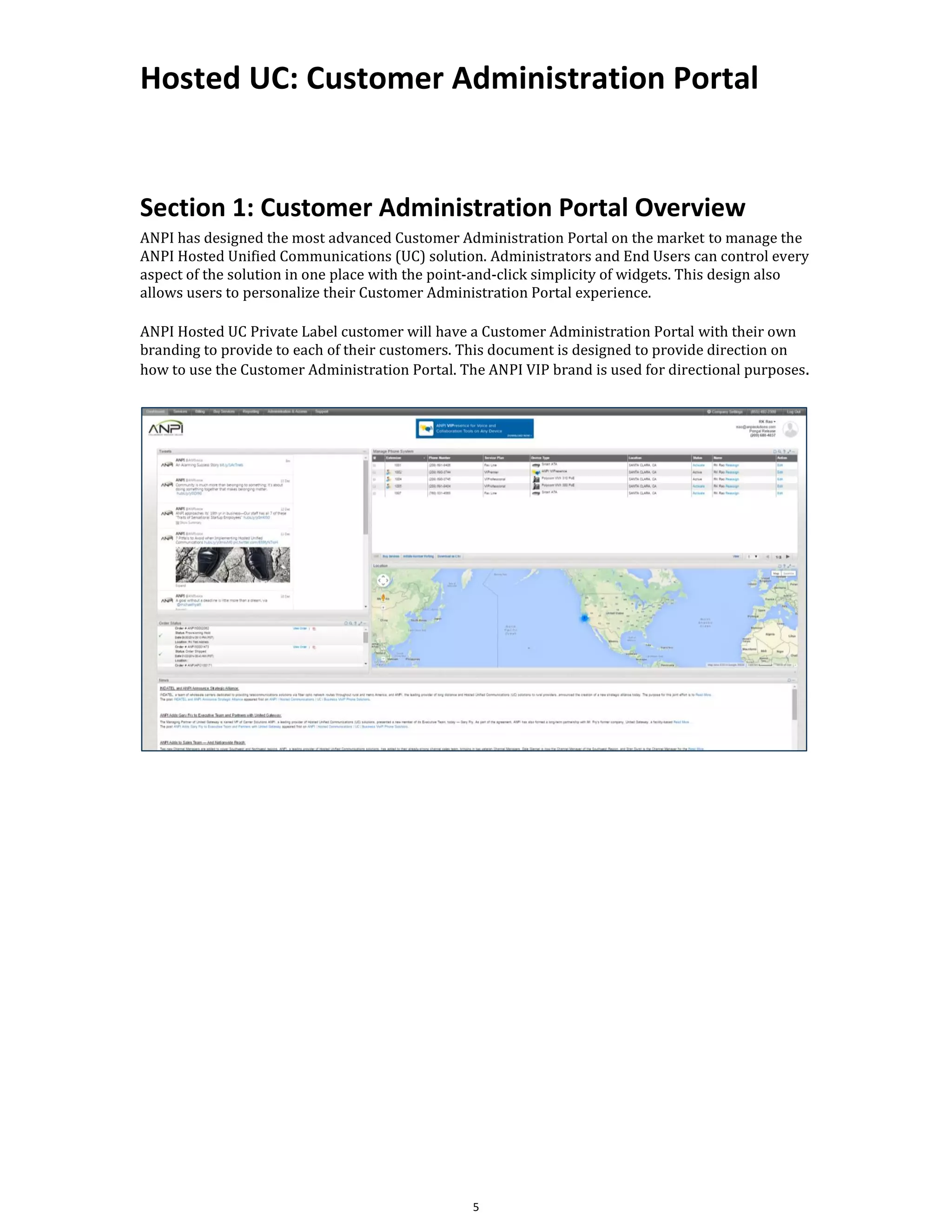 Hosted UC: Customer Administration Portal
5
Section 1: Customer Administration Portal Overview
ANPI has designed the most advanced Customer Administration Portal on the market to manage the
ANPI Hosted Unified Communications (UC) solution. Administrators and End Users can control every
aspect of the solution in one place with the point-and-click simplicity of widgets. This design also
allows users to personalize their Customer Administration Portal experience.
ANPI Hosted UC Private Label customer will have a Customer Administration Portal with their own
branding to provide to each of their customers. This document is designed to provide direction on
how to use the Customer Administration Portal. The ANPI VIP brand is used for directional purposes.
 