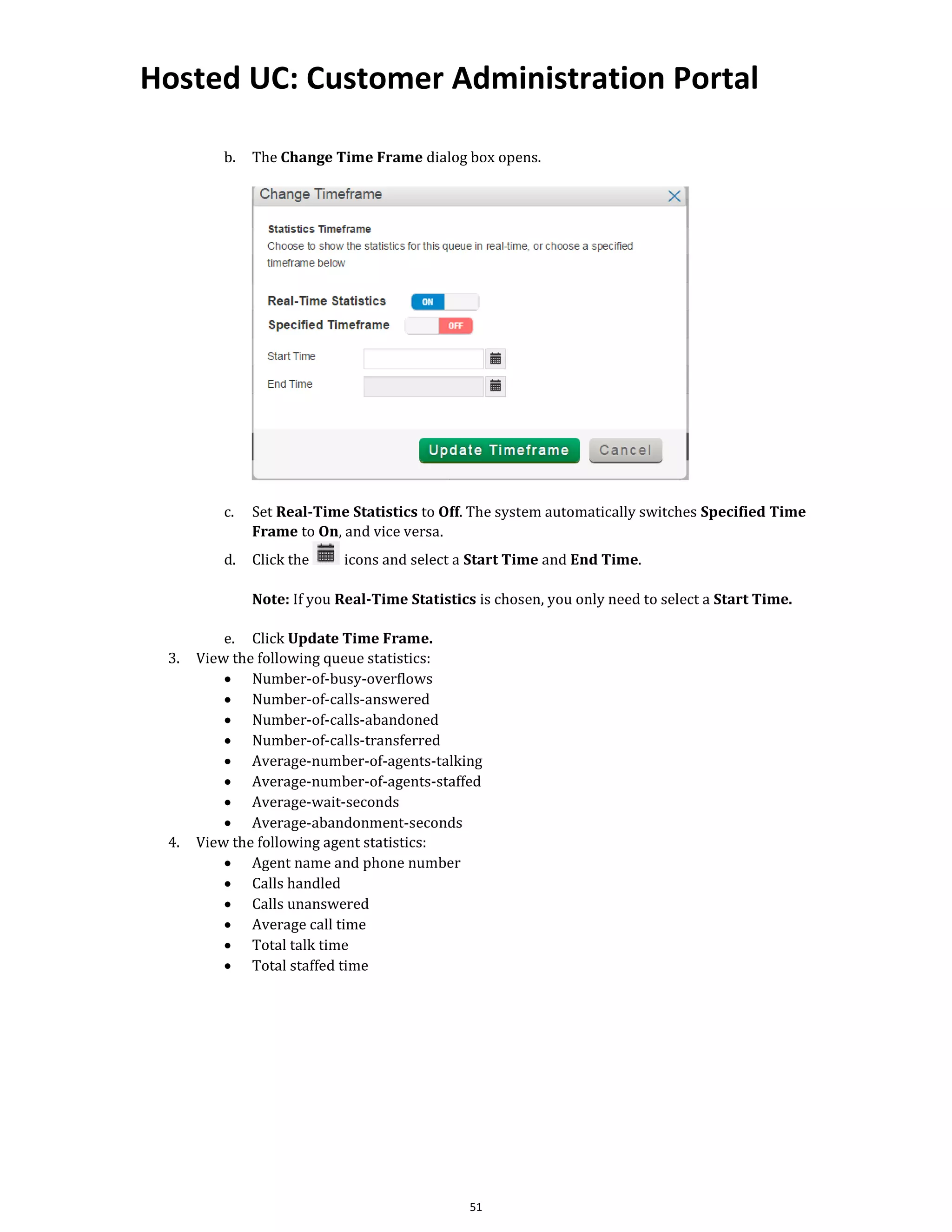 Hosted UC: Customer Administration Portal
51
b. The Change Time Frame dialog box opens.
c. Set Real-Time Statistics to Off. The system automatically switches Specified Time
Frame to On, and vice versa.
d. Click the icons and select a Start Time and End Time.
Note: If you Real-Time Statistics is chosen, you only need to select a Start Time.
e. Click Update Time Frame.
3. View the following queue statistics:
• Number-of-busy-overflows
• Number-of-calls-answered
• Number-of-calls-abandoned
• Number-of-calls-transferred
• Average-number-of-agents-talking
• Average-number-of-agents-staffed
• Average-wait-seconds
• Average-abandonment-seconds
4. View the following agent statistics:
• Agent name and phone number
• Calls handled
• Calls unanswered
• Average call time
• Total talk time
• Total staffed time
 