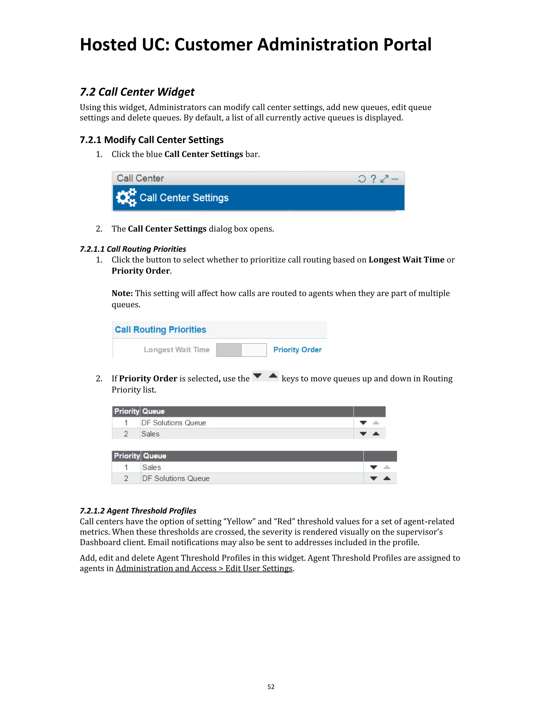 Hosted UC: Customer Administration Portal
52
7.2 Call Center Widget
Using this widget, Administrators can modify call center settings, add new queues, edit queue
settings and delete queues. By default, a list of all currently active queues is displayed.
7.2.1 Modify Call Center Settings
1. Click the blue Call Center Settings bar.
2. The Call Center Settings dialog box opens.
7.2.1.1 Call Routing Priorities
1. Click the button to select whether to prioritize call routing based on Longest Wait Time or
Priority Order.
Note: This setting will affect how calls are routed to agents when they are part of multiple
queues.
2. If Priority Order is selected, use the keys to move queues up and down in Routing
Priority list.
7.2.1.2 Agent Threshold Profiles
Call centers have the option of setting “Yellow” and “Red” threshold values for a set of agent-related
metrics. When these thresholds are crossed, the severity is rendered visually on the supervisor’s
Dashboard client. Email notifications may also be sent to addresses included in the profile.
Add, edit and delete Agent Threshold Profiles in this widget. Agent Threshold Profiles are assigned to
agents in Administration and Access > Edit User Settings.
 