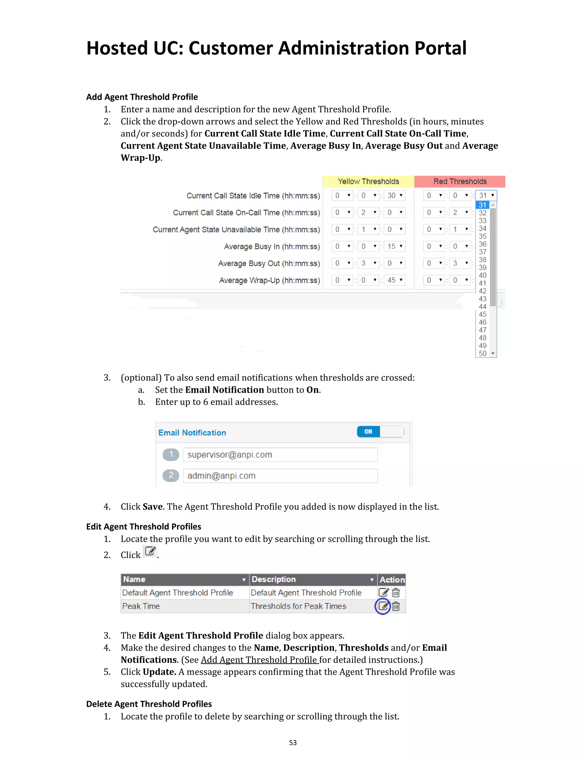Hosted UC: Customer Administration Portal
53
Add Agent Threshold Profile
1. Enter a name and description for the new Agent Threshold Profile.
2. Click the drop-down arrows and select the Yellow and Red Thresholds (in hours, minutes
and/or seconds) for Current Call State Idle Time, Current Call State On-Call Time,
Current Agent State Unavailable Time, Average Busy In, Average Busy Out and Average
Wrap-Up.
3. (optional) To also send email notifications when thresholds are crossed:
a. Set the Email Notification button to On.
b. Enter up to 6 email addresses.
4. Click Save. The Agent Threshold Profile you added is now displayed in the list.
Edit Agent Threshold Profiles
1. Locate the profile you want to edit by searching or scrolling through the list.
2. Click .
3. The Edit Agent Threshold Profile dialog box appears.
4. Make the desired changes to the Name, Description, Thresholds and/or Email
Notifications. (See Add Agent Threshold Profile for detailed instructions.)
5. Click Update. A message appears confirming that the Agent Threshold Profile was
successfully updated.
Delete Agent Threshold Profiles
1. Locate the profile to delete by searching or scrolling through the list.
 