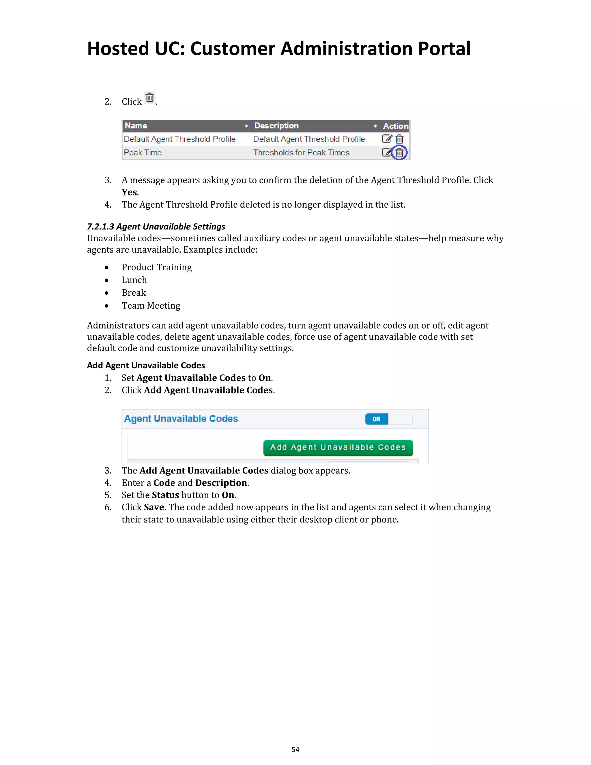 Hosted UC: Customer Administration Portal
54
2. Click .
3. A message appears asking you to confirm the deletion of the Agent Threshold Profile. Click
Yes.
4. The Agent Threshold Profile deleted is no longer displayed in the list.
7.2.1.3 Agent Unavailable Settings
Unavailable codes—sometimes called auxiliary codes or agent unavailable states—help measure why
agents are unavailable. Examples include:
• Product Training
• Lunch
• Break
• Team Meeting
Administrators can add agent unavailable codes, turn agent unavailable codes on or off, edit agent
unavailable codes, delete agent unavailable codes, force use of agent unavailable code with set
default code and customize unavailability settings.
Add Agent Unavailable Codes
1. Set Agent Unavailable Codes to On.
2. Click Add Agent Unavailable Codes.
3. The Add Agent Unavailable Codes dialog box appears.
4. Enter a Code and Description.
5. Set the Status button to On.
6. Click Save. The code added now appears in the list and agents can select it when changing
their state to unavailable using either their desktop client or phone.
 