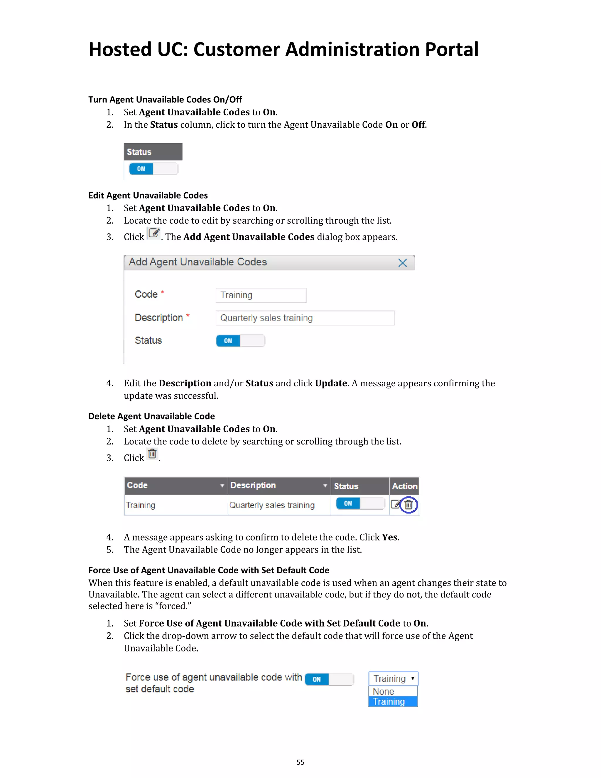 Hosted UC: Customer Administration Portal
55
Turn Agent Unavailable Codes On/Off
1. Set Agent Unavailable Codes to On.
2. In the Status column, click to turn the Agent Unavailable Code On or Off.
Edit Agent Unavailable Codes
1. Set Agent Unavailable Codes to On.
2. Locate the code to edit by searching or scrolling through the list.
3. Click . The Add Agent Unavailable Codes dialog box appears.
4. Edit the Description and/or Status and click Update. A message appears confirming the
update was successful.
Delete Agent Unavailable Code
1. Set Agent Unavailable Codes to On.
2. Locate the code to delete by searching or scrolling through the list.
3. Click .
4. A message appears asking to confirm to delete the code. Click Yes.
5. The Agent Unavailable Code no longer appears in the list.
Force Use of Agent Unavailable Code with Set Default Code
When this feature is enabled, a default unavailable code is used when an agent changes their state to
Unavailable. The agent can select a different unavailable code, but if they do not, the default code
selected here is “forced.”
1. Set Force Use of Agent Unavailable Code with Set Default Code to On.
2. Click the drop-down arrow to select the default code that will force use of the Agent
Unavailable Code.
 