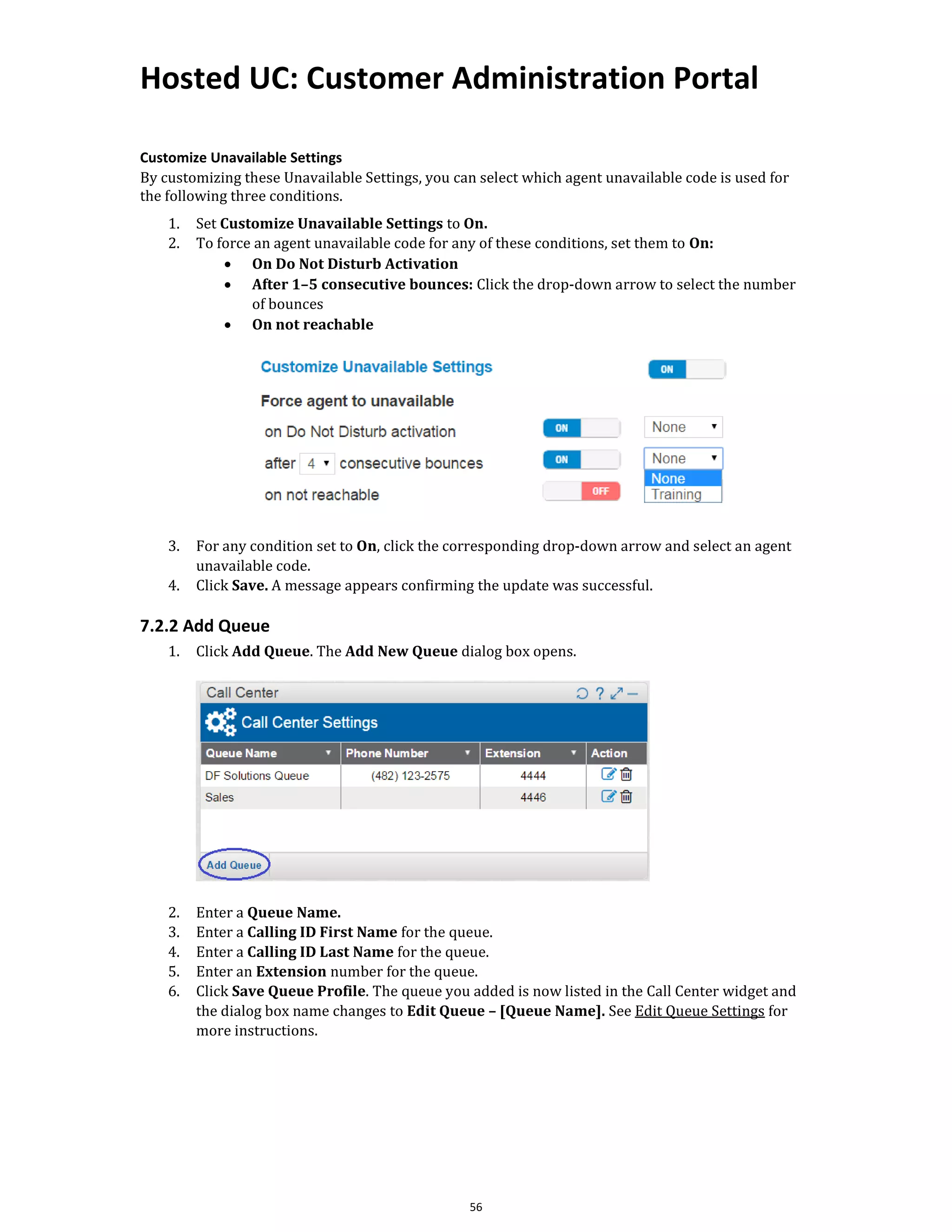 Hosted UC: Customer Administration Portal
56
Customize Unavailable Settings
By customizing these Unavailable Settings, you can select which agent unavailable code is used for
the following three conditions.
1. Set Customize Unavailable Settings to On.
2. To force an agent unavailable code for any of these conditions, set them to On:
• On Do Not Disturb Activation
• After 1–5 consecutive bounces: Click the drop-down arrow to select the number
of bounces
• On not reachable
3. For any condition set to On, click the corresponding drop-down arrow and select an agent
unavailable code.
4. Click Save. A message appears confirming the update was successful.
7.2.2 Add Queue
1. Click Add Queue. The Add New Queue dialog box opens.
2. Enter a Queue Name.
3. Enter a Calling ID First Name for the queue.
4. Enter a Calling ID Last Name for the queue.
5. Enter an Extension number for the queue.
6. Click Save Queue Profile. The queue you added is now listed in the Call Center widget and
the dialog box name changes to Edit Queue – [Queue Name]. See Edit Queue Settings for
more instructions.
 