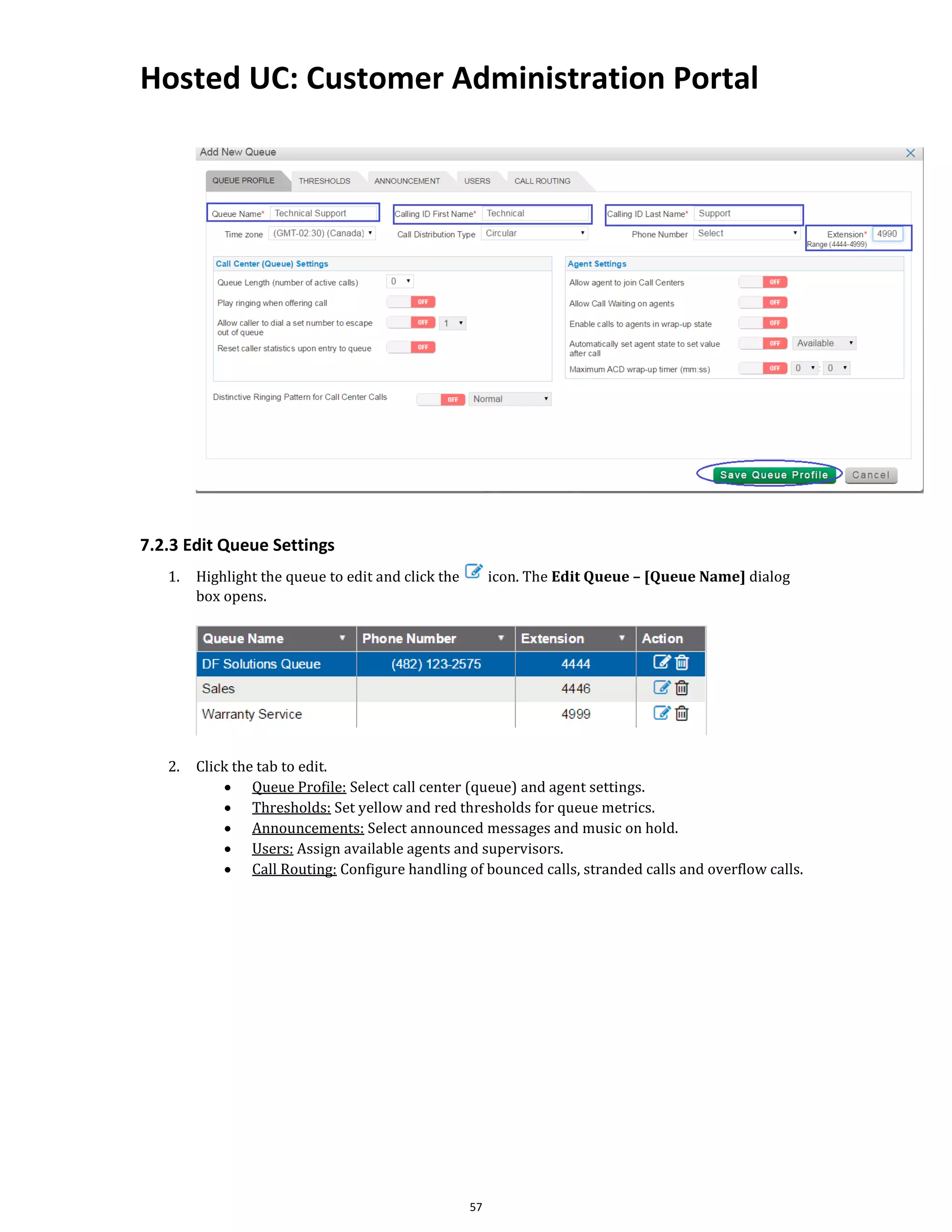 Hosted UC: Customer Administration Portal
57
7.2.3 Edit Queue Settings
1. Highlight the queue to edit and click the icon. The Edit Queue – [Queue Name] dialog
box opens.
2. Click the tab to edit.
• Queue Profile: Select call center (queue) and agent settings.
• Thresholds: Set yellow and red thresholds for queue metrics.
• Announcements: Select announced messages and music on hold.
• Users: Assign available agents and supervisors.
• Call Routing: Configure handling of bounced calls, stranded calls and overflow calls.
 