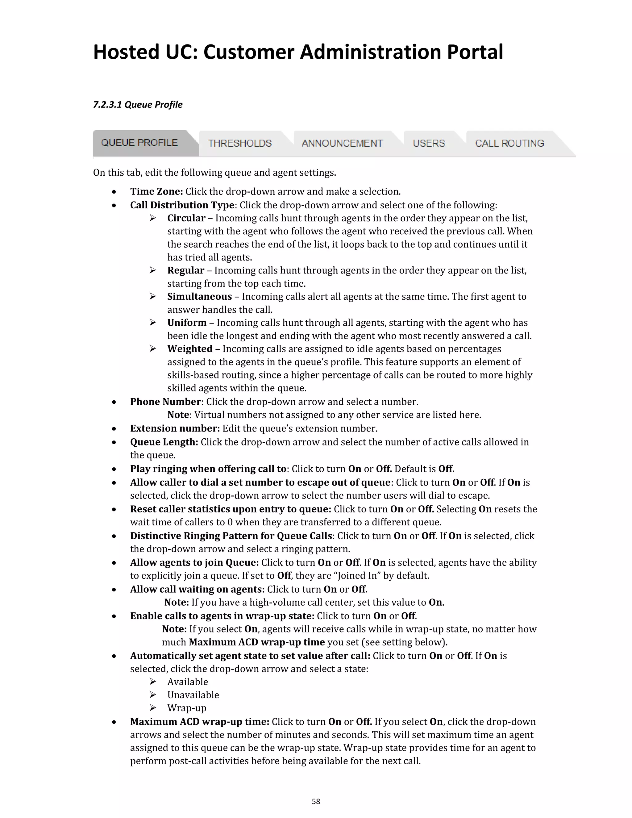 Hosted UC: Customer Administration Portal
58
7.2.3.1 Queue Profile
On this tab, edit the following queue and agent settings.
• Time Zone: Click the drop-down arrow and make a selection.
• Call Distribution Type: Click the drop-down arrow and select one of the following:
➢ Circular – Incoming calls hunt through agents in the order they appear on the list,
starting with the agent who follows the agent who received the previous call. When
the search reaches the end of the list, it loops back to the top and continues until it
has tried all agents.
➢ Regular – Incoming calls hunt through agents in the order they appear on the list,
starting from the top each time.
➢ Simultaneous – Incoming calls alert all agents at the same time. The first agent to
answer handles the call.
➢ Uniform – Incoming calls hunt through all agents, starting with the agent who has
been idle the longest and ending with the agent who most recently answered a call.
➢ Weighted – Incoming calls are assigned to idle agents based on percentages
assigned to the agents in the queue’s profile. This feature supports an element of
skills-based routing, since a higher percentage of calls can be routed to more highly
skilled agents within the queue.
• Phone Number: Click the drop-down arrow and select a number.
Note: Virtual numbers not assigned to any other service are listed here.
• Extension number: Edit the queue’s extension number.
• Queue Length: Click the drop-down arrow and select the number of active calls allowed in
the queue.
• Play ringing when offering call to: Click to turn On or Off. Default is Off.
• Allow caller to dial a set number to escape out of queue: Click to turn On or Off. If On is
selected, click the drop-down arrow to select the number users will dial to escape.
• Reset caller statistics upon entry to queue: Click to turn On or Off. Selecting On resets the
wait time of callers to 0 when they are transferred to a different queue.
• Distinctive Ringing Pattern for Queue Calls: Click to turn On or Off. If On is selected, click
the drop-down arrow and select a ringing pattern.
• Allow agents to join Queue: Click to turn On or Off. If On is selected, agents have the ability
to explicitly join a queue. If set to Off, they are “Joined In” by default.
• Allow call waiting on agents: Click to turn On or Off.
Note: If you have a high-volume call center, set this value to On.
• Enable calls to agents in wrap-up state: Click to turn On or Off.
Note: If you select On, agents will receive calls while in wrap-up state, no matter how
much Maximum ACD wrap-up time you set (see setting below).
• Automatically set agent state to set value after call: Click to turn On or Off. If On is
selected, click the drop-down arrow and select a state:
➢ Available
➢ Unavailable
➢ Wrap-up
• Maximum ACD wrap-up time: Click to turn On or Off. If you select On, click the drop-down
arrows and select the number of minutes and seconds. This will set maximum time an agent
assigned to this queue can be the wrap-up state. Wrap-up state provides time for an agent to
perform post-call activities before being available for the next call.
 