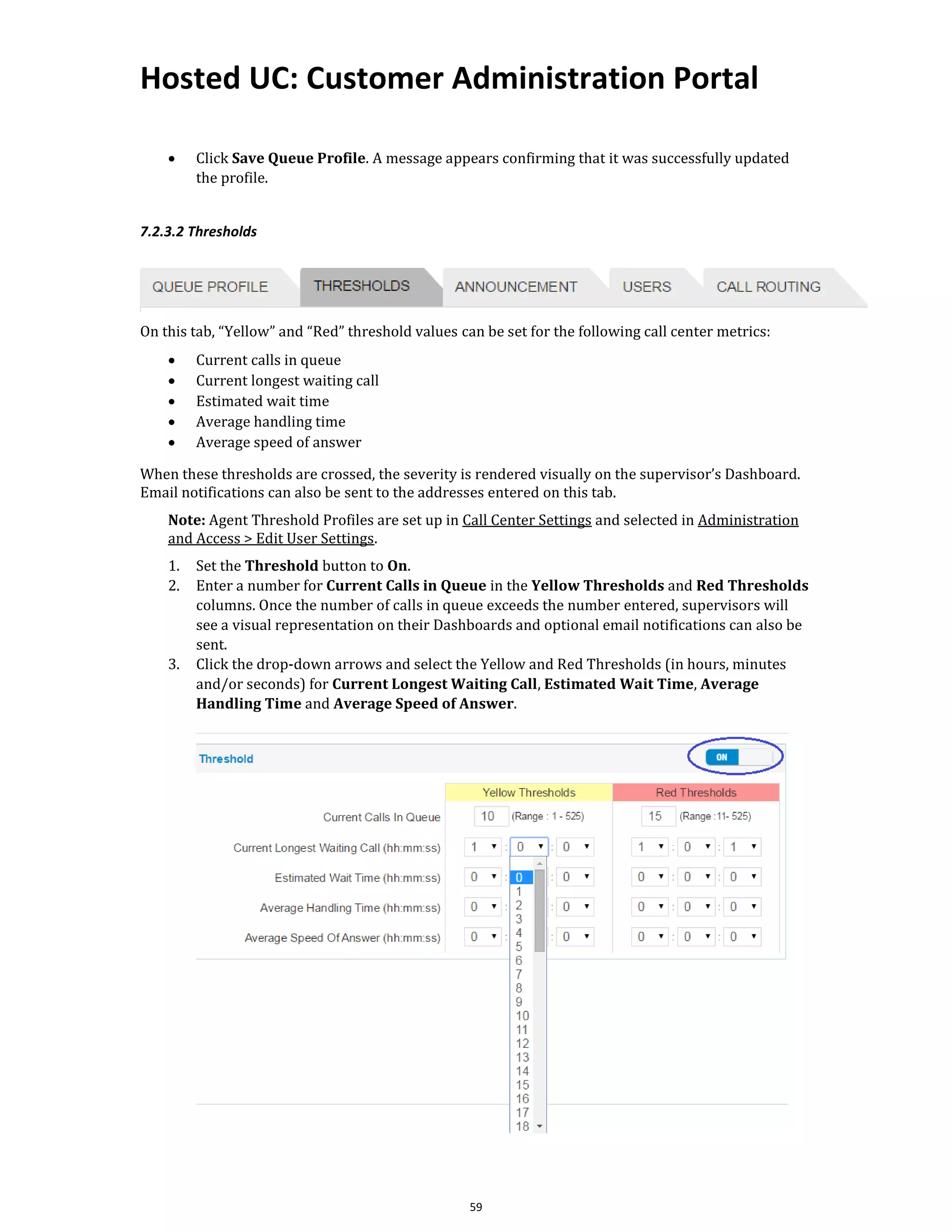 Hosted UC: Customer Administration Portal
59
• Click Save Queue Profile. A message appears confirming that it was successfully updated
the profile.
7.2.3.2 Thresholds
On this tab, “Yellow” and “Red” threshold values can be set for the following call center metrics:
• Current calls in queue
• Current longest waiting call
• Estimated wait time
• Average handling time
• Average speed of answer
When these thresholds are crossed, the severity is rendered visually on the supervisor’s Dashboard.
Email notifications can also be sent to the addresses entered on this tab.
Note: Agent Threshold Profiles are set up in Call Center Settings and selected in Administration
and Access > Edit User Settings.
1. Set the Threshold button to On.
2. Enter a number for Current Calls in Queue in the Yellow Thresholds and Red Thresholds
columns. Once the number of calls in queue exceeds the number entered, supervisors will
see a visual representation on their Dashboards and optional email notifications can also be
sent.
3. Click the drop-down arrows and select the Yellow and Red Thresholds (in hours, minutes
and/or seconds) for Current Longest Waiting Call, Estimated Wait Time, Average
Handling Time and Average Speed of Answer.
 