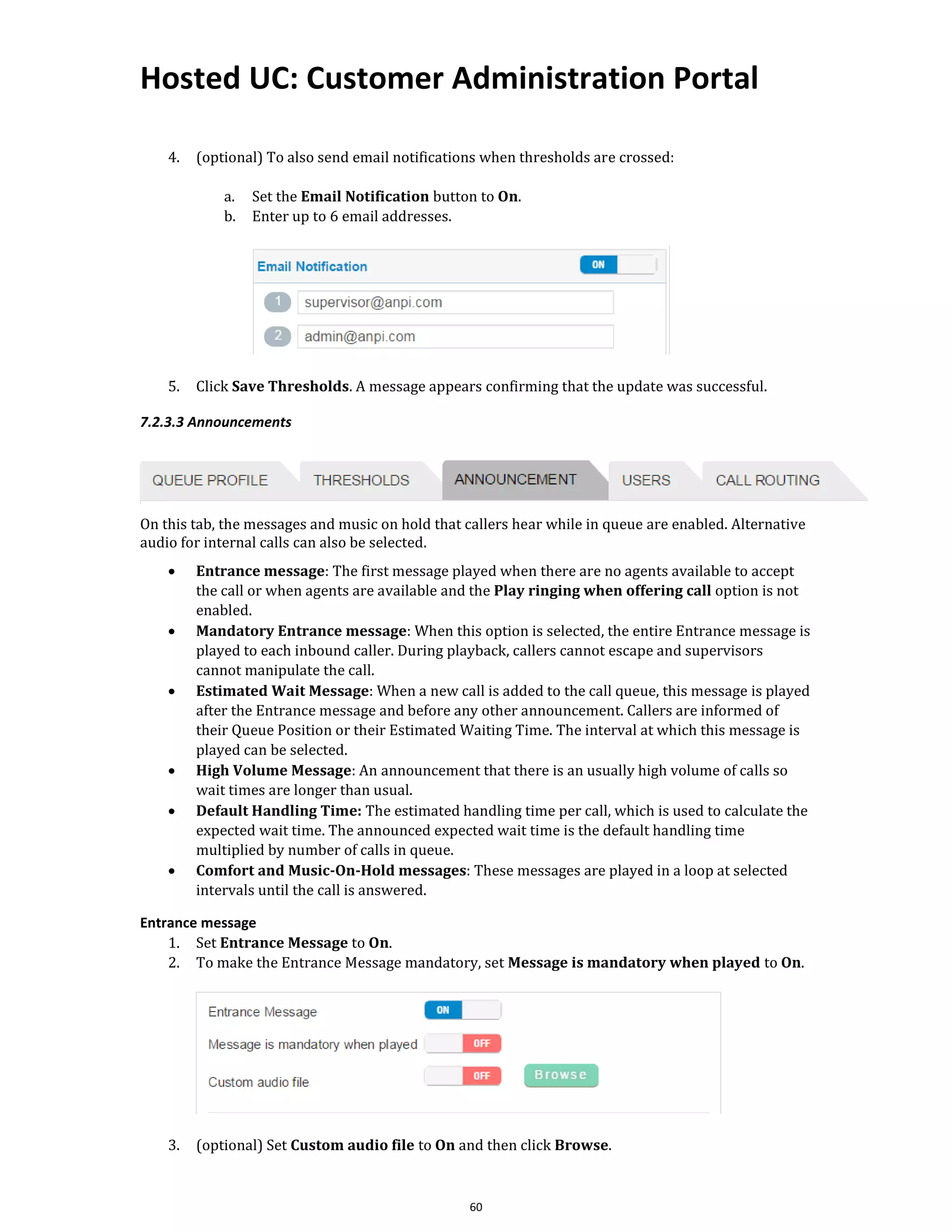 Hosted UC: Customer Administration Portal
60
4. (optional) To also send email notifications when thresholds are crossed:
a. Set the Email Notification button to On.
b. Enter up to 6 email addresses.
5. Click Save Thresholds. A message appears confirming that the update was successful.
7.2.3.3 Announcements
On this tab, the messages and music on hold that callers hear while in queue are enabled. Alternative
audio for internal calls can also be selected.
• Entrance message: The first message played when there are no agents available to accept
the call or when agents are available and the Play ringing when offering call option is not
enabled.
• Mandatory Entrance message: When this option is selected, the entire Entrance message is
played to each inbound caller. During playback, callers cannot escape and supervisors
cannot manipulate the call.
• Estimated Wait Message: When a new call is added to the call queue, this message is played
after the Entrance message and before any other announcement. Callers are informed of
their Queue Position or their Estimated Waiting Time. The interval at which this message is
played can be selected.
• High Volume Message: An announcement that there is an usually high volume of calls so
wait times are longer than usual.
• Default Handling Time: The estimated handling time per call, which is used to calculate the
expected wait time. The announced expected wait time is the default handling time
multiplied by number of calls in queue.
• Comfort and Music-On-Hold messages: These messages are played in a loop at selected
intervals until the call is answered.
Entrance message
1. Set Entrance Message to On.
2. To make the Entrance Message mandatory, set Message is mandatory when played to On.
3. (optional) Set Custom audio file to On and then click Browse.
 