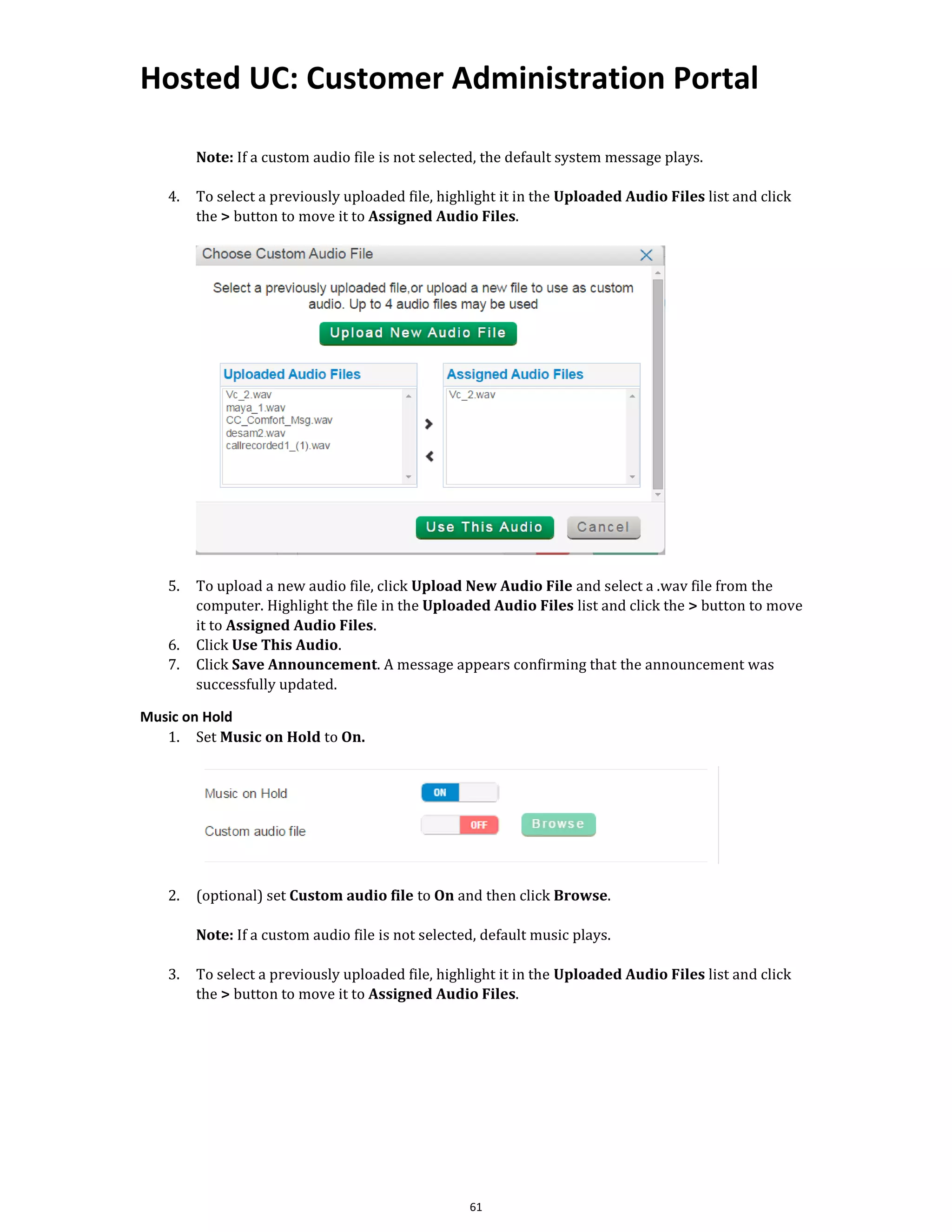 Hosted UC: Customer Administration Portal
61
Note: If a custom audio file is not selected, the default system message plays.
4. To select a previously uploaded file, highlight it in the Uploaded Audio Files list and click
the > button to move it to Assigned Audio Files.
5. To upload a new audio file, click Upload New Audio File and select a .wav file from the
computer. Highlight the file in the Uploaded Audio Files list and click the > button to move
it to Assigned Audio Files.
6. Click Use This Audio.
7. Click Save Announcement. A message appears confirming that the announcement was
successfully updated.
Music on Hold
1. Set Music on Hold to On.
2. (optional) set Custom audio file to On and then click Browse.
Note: If a custom audio file is not selected, default music plays.
3. To select a previously uploaded file, highlight it in the Uploaded Audio Files list and click
the > button to move it to Assigned Audio Files.
 