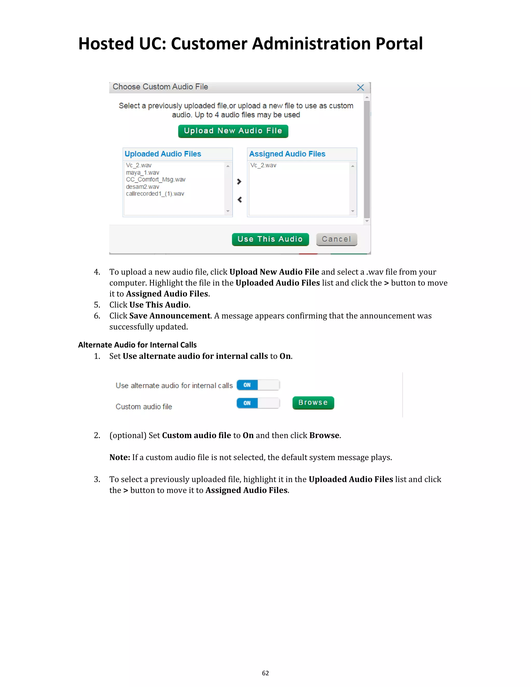 Hosted UC: Customer Administration Portal
62
4. To upload a new audio file, click Upload New Audio File and select a .wav file from your
computer. Highlight the file in the Uploaded Audio Files list and click the > button to move
it to Assigned Audio Files.
5. Click Use This Audio.
6. Click Save Announcement. A message appears confirming that the announcement was
successfully updated.
Alternate Audio for Internal Calls
1. Set Use alternate audio for internal calls to On.
2. (optional) Set Custom audio file to On and then click Browse.
Note: If a custom audio file is not selected, the default system message plays.
3. To select a previously uploaded file, highlight it in the Uploaded Audio Files list and click
the > button to move it to Assigned Audio Files.
 