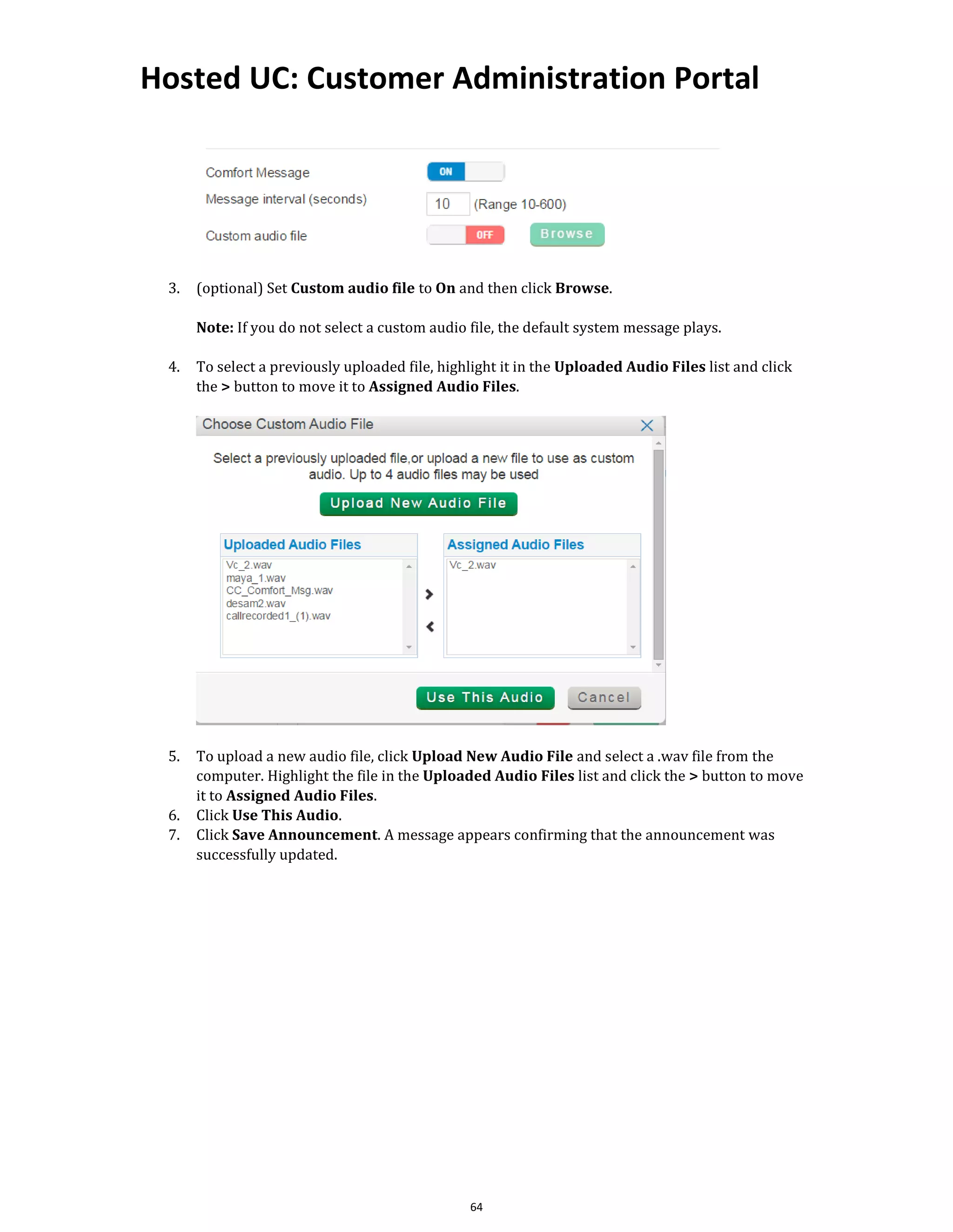 Hosted UC: Customer Administration Portal
64
3. (optional) Set Custom audio file to On and then click Browse.
Note: If you do not select a custom audio file, the default system message plays.
4. To select a previously uploaded file, highlight it in the Uploaded Audio Files list and click
the > button to move it to Assigned Audio Files.
5. To upload a new audio file, click Upload New Audio File and select a .wav file from the
computer. Highlight the file in the Uploaded Audio Files list and click the > button to move
it to Assigned Audio Files.
6. Click Use This Audio.
7. Click Save Announcement. A message appears confirming that the announcement was
successfully updated.
 