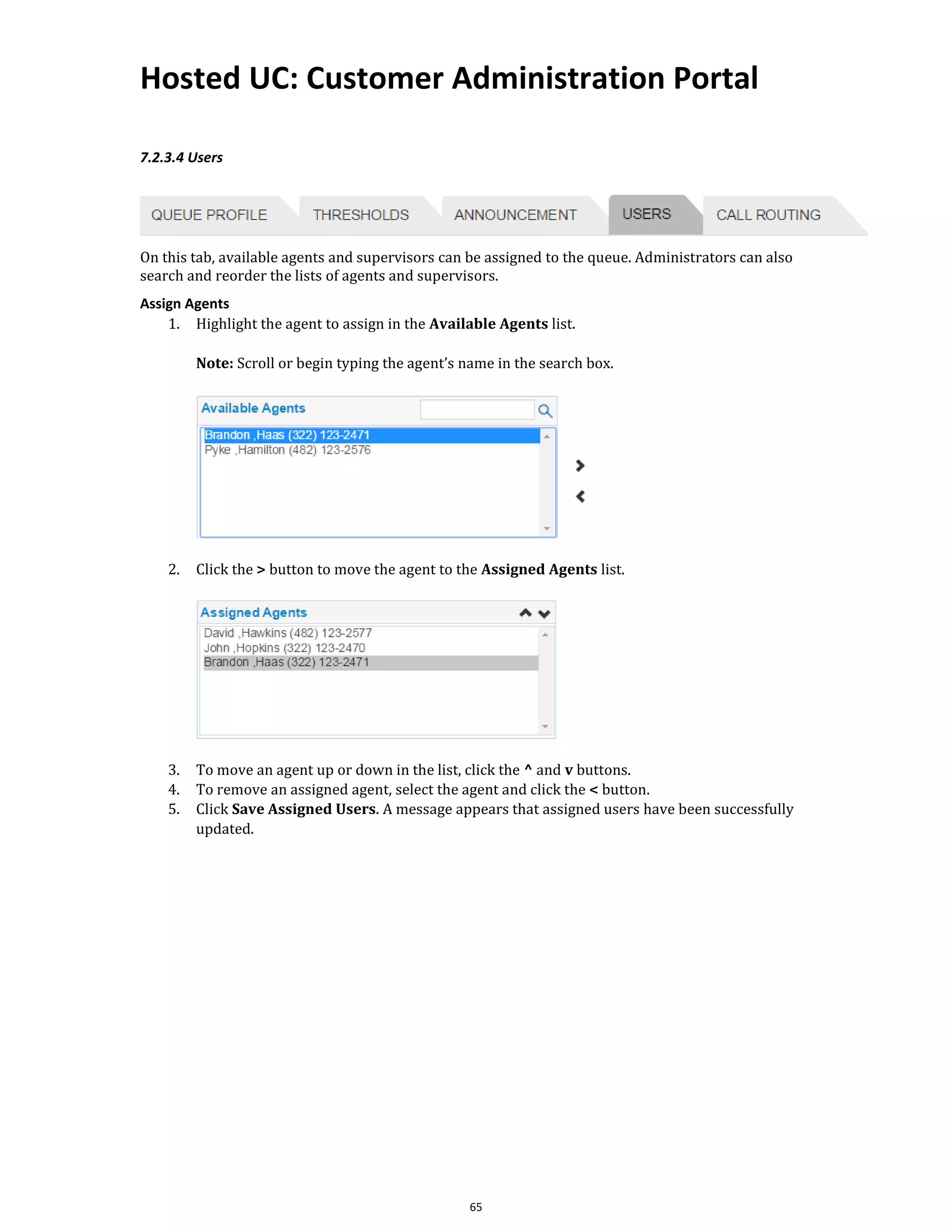 Hosted UC: Customer Administration Portal
65
7.2.3.4 Users
On this tab, available agents and supervisors can be assigned to the queue. Administrators can also
search and reorder the lists of agents and supervisors.
Assign Agents
1. Highlight the agent to assign in the Available Agents list.
Note: Scroll or begin typing the agent’s name in the search box.
2. Click the > button to move the agent to the Assigned Agents list.
3. To move an agent up or down in the list, click the ^ and v buttons.
4. To remove an assigned agent, select the agent and click the < button.
5. Click Save Assigned Users. A message appears that assigned users have been successfully
updated.
 