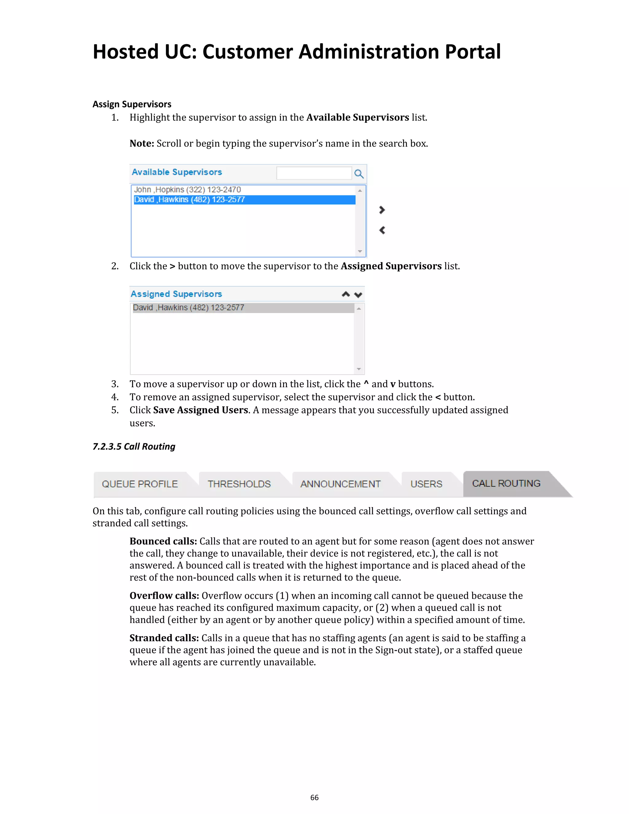 Hosted UC: Customer Administration Portal
66
Assign Supervisors
1. Highlight the supervisor to assign in the Available Supervisors list.
Note: Scroll or begin typing the supervisor’s name in the search box.
2. Click the > button to move the supervisor to the Assigned Supervisors list.
3. To move a supervisor up or down in the list, click the ^ and v buttons.
4. To remove an assigned supervisor, select the supervisor and click the < button.
5. Click Save Assigned Users. A message appears that you successfully updated assigned
users.
7.2.3.5 Call Routing
On this tab, configure call routing policies using the bounced call settings, overflow call settings and
stranded call settings.
Bounced calls: Calls that are routed to an agent but for some reason (agent does not answer
the call, they change to unavailable, their device is not registered, etc.), the call is not
answered. A bounced call is treated with the highest importance and is placed ahead of the
rest of the non-bounced calls when it is returned to the queue.
Overflow calls: Overflow occurs (1) when an incoming call cannot be queued because the
queue has reached its configured maximum capacity, or (2) when a queued call is not
handled (either by an agent or by another queue policy) within a specified amount of time.
Stranded calls: Calls in a queue that has no staffing agents (an agent is said to be staffing a
queue if the agent has joined the queue and is not in the Sign-out state), or a staffed queue
where all agents are currently unavailable.
 