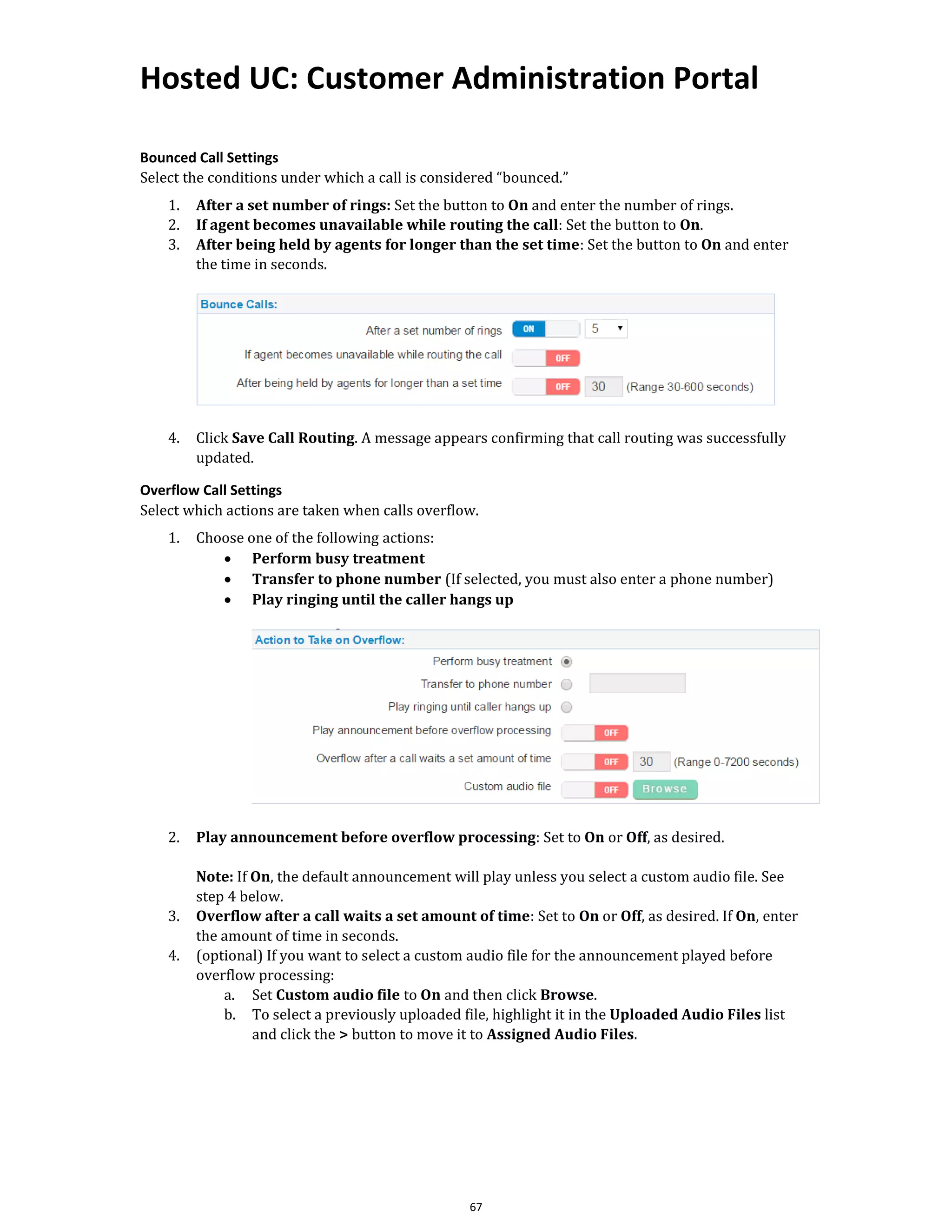 Hosted UC: Customer Administration Portal
67
Bounced Call Settings
Select the conditions under which a call is considered “bounced.”
1. After a set number of rings: Set the button to On and enter the number of rings.
2. If agent becomes unavailable while routing the call: Set the button to On.
3. After being held by agents for longer than the set time: Set the button to On and enter
the time in seconds.
4. Click Save Call Routing. A message appears confirming that call routing was successfully
updated.
Overflow Call Settings
Select which actions are taken when calls overflow.
1. Choose one of the following actions:
• Perform busy treatment
• Transfer to phone number (If selected, you must also enter a phone number)
• Play ringing until the caller hangs up
2. Play announcement before overflow processing: Set to On or Off, as desired.
Note: If On, the default announcement will play unless you select a custom audio file. See
step 4 below.
3. Overflow after a call waits a set amount of time: Set to On or Off, as desired. If On, enter
the amount of time in seconds.
4. (optional) If you want to select a custom audio file for the announcement played before
overflow processing:
a. Set Custom audio file to On and then click Browse.
b. To select a previously uploaded file, highlight it in the Uploaded Audio Files list
and click the > button to move it to Assigned Audio Files.
 