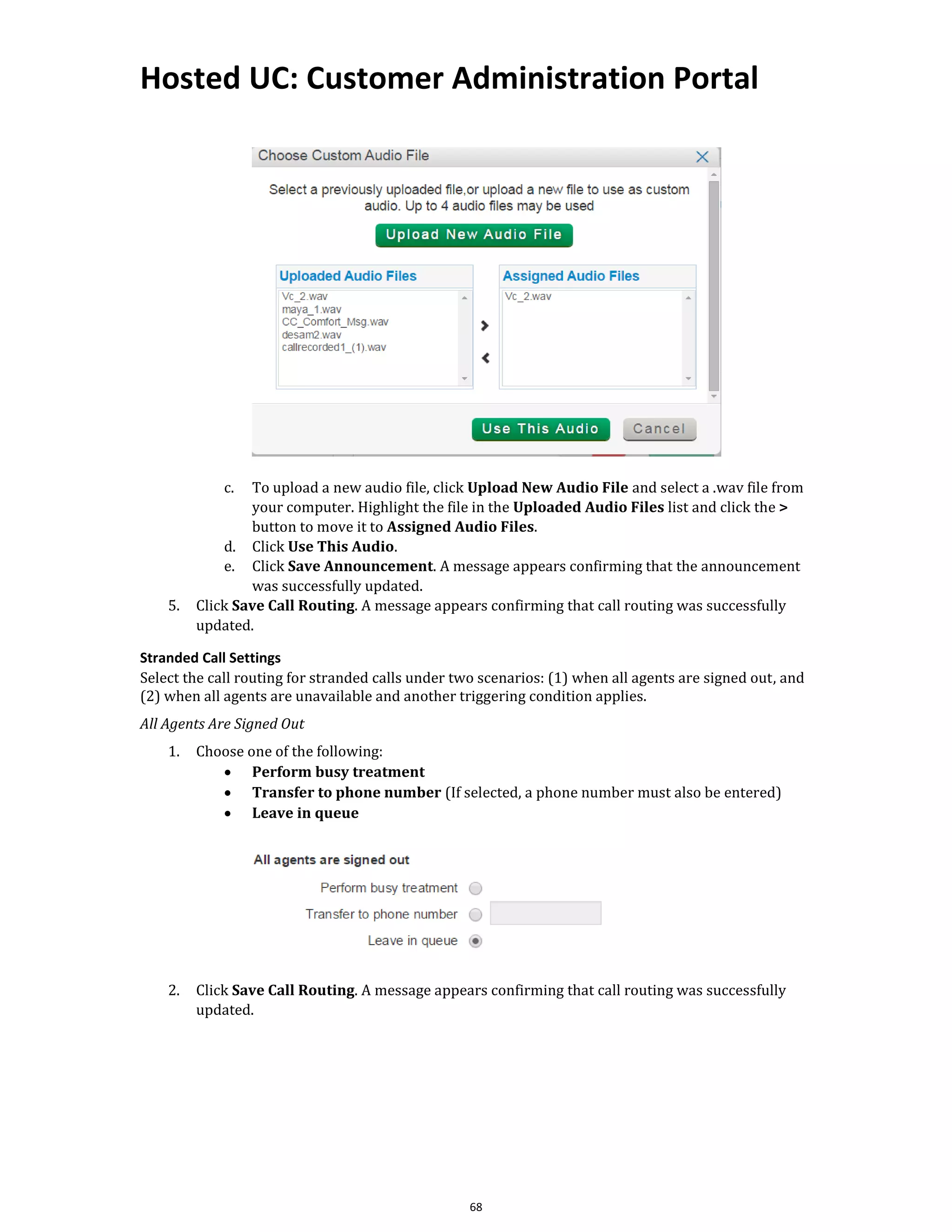 Hosted UC: Customer Administration Portal
68
c. To upload a new audio file, click Upload New Audio File and select a .wav file from
your computer. Highlight the file in the Uploaded Audio Files list and click the >
button to move it to Assigned Audio Files.
d. Click Use This Audio.
e. Click Save Announcement. A message appears confirming that the announcement
was successfully updated.
5. Click Save Call Routing. A message appears confirming that call routing was successfully
updated.
Stranded Call Settings
Select the call routing for stranded calls under two scenarios: (1) when all agents are signed out, and
(2) when all agents are unavailable and another triggering condition applies.
All Agents Are Signed Out
1. Choose one of the following:
• Perform busy treatment
• Transfer to phone number (If selected, a phone number must also be entered)
• Leave in queue
2. Click Save Call Routing. A message appears confirming that call routing was successfully
updated.
 