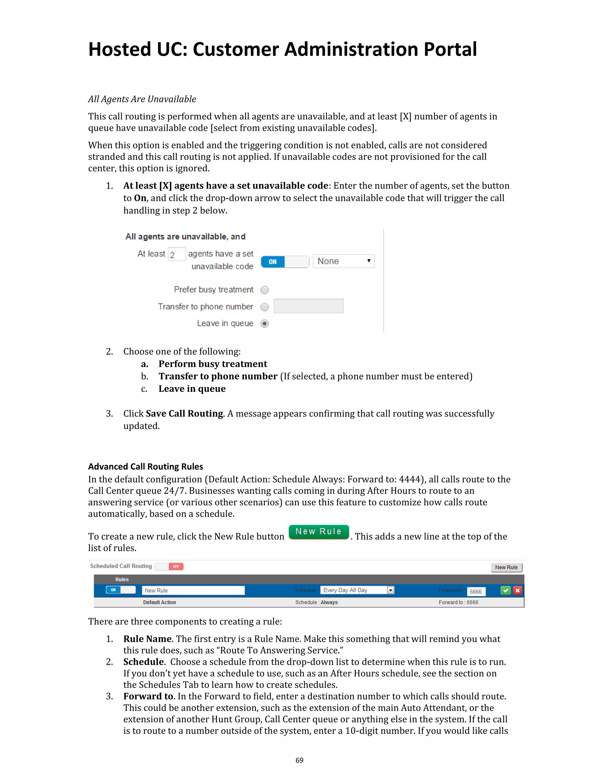Hosted UC: Customer Administration Portal
69
All Agents Are Unavailable
This call routing is performed when all agents are unavailable, and at least [X] number of agents in
queue have unavailable code [select from existing unavailable codes].
When this option is enabled and the triggering condition is not enabled, calls are not considered
stranded and this call routing is not applied. If unavailable codes are not provisioned for the call
center, this option is ignored.
1. At least [X] agents have a set unavailable code: Enter the number of agents, set the button
to On, and click the drop-down arrow to select the unavailable code that will trigger the call
handling in step 2 below.
2. Choose one of the following:
a. Perform busy treatment
b. Transfer to phone number (If selected, a phone number must be entered)
c. Leave in queue
3. Click Save Call Routing. A message appears confirming that call routing was successfully
updated.
Advanced Call Routing Rules
In the default configuration (Default Action: Schedule Always: Forward to: 4444), all calls route to the
Call Center queue 24/7. Businesses wanting calls coming in during After Hours to route to an
answering service (or various other scenarios) can use this feature to customize how calls route
automatically, based on a schedule.
To create a new rule, click the New Rule button . This adds a new line at the top of the
list of rules.
There are three components to creating a rule:
1. Rule Name. The first entry is a Rule Name. Make this something that will remind you what
this rule does, such as “Route To Answering Service.”
2. Schedule. Choose a schedule from the drop-down list to determine when this rule is to run.
If you don’t yet have a schedule to use, such as an After Hours schedule, see the section on
the Schedules Tab to learn how to create schedules.
3. Forward to. In the Forward to field, enter a destination number to which calls should route.
This could be another extension, such as the extension of the main Auto Attendant, or the
extension of another Hunt Group, Call Center queue or anything else in the system. If the call
is to route to a number outside of the system, enter a 10-digit number. If you would like calls
 