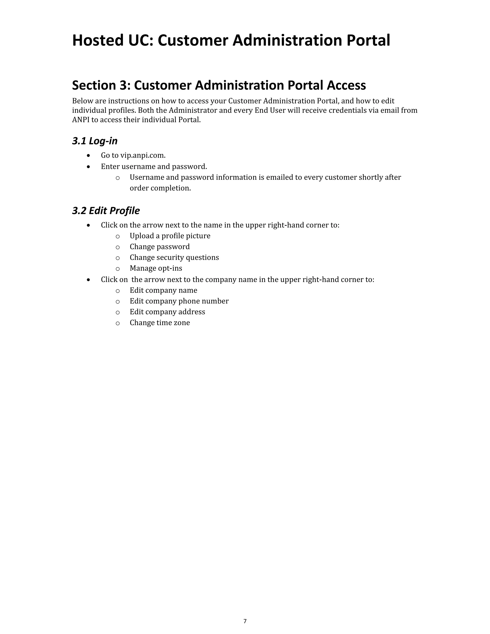 Hosted UC: Customer Administration Portal
7
Section 3: Customer Administration Portal Access
Below are instructions on how to access your Customer Administration Portal, and how to edit
individual profiles. Both the Administrator and every End User will receive credentials via email from
ANPI to access their individual Portal.
3.1 Log-in
• Go to vip.anpi.com.
• Enter username and password.
o Username and password information is emailed to every customer shortly after
order completion.
3.2 Edit Profile
• Click on the arrow next to the name in the upper right-hand corner to:
o Upload a profile picture
o Change password
o Change security questions
o Manage opt-ins
• Click on the arrow next to the company name in the upper right-hand corner to:
o Edit company name
o Edit company phone number
o Edit company address
o Change time zone
 