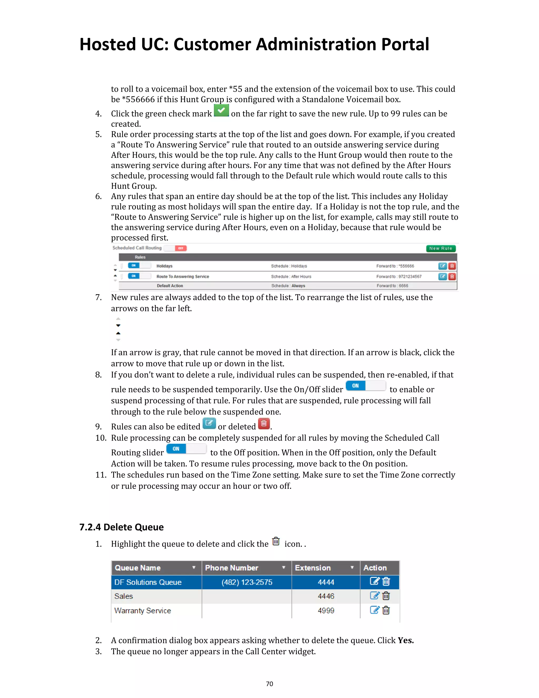 Hosted UC: Customer Administration Portal
70
to roll to a voicemail box, enter *55 and the extension of the voicemail box to use. This could
be *556666 if this Hunt Group is configured with a Standalone Voicemail box.
4. Click the green check mark on the far right to save the new rule. Up to 99 rules can be
created.
5. Rule order processing starts at the top of the list and goes down. For example, if you created
a “Route To Answering Service” rule that routed to an outside answering service during
After Hours, this would be the top rule. Any calls to the Hunt Group would then route to the
answering service during after hours. For any time that was not defined by the After Hours
schedule, processing would fall through to the Default rule which would route calls to this
Hunt Group.
6. Any rules that span an entire day should be at the top of the list. This includes any Holiday
rule routing as most holidays will span the entire day. If a Holiday is not the top rule, and the
“Route to Answering Service” rule is higher up on the list, for example, calls may still route to
the answering service during After Hours, even on a Holiday, because that rule would be
processed first.
7. New rules are always added to the top of the list. To rearrange the list of rules, use the
arrows on the far left.
If an arrow is gray, that rule cannot be moved in that direction. If an arrow is black, click the
arrow to move that rule up or down in the list.
8. If you don’t want to delete a rule, individual rules can be suspended, then re-enabled, if that
rule needs to be suspended temporarily. Use the On/Off slider to enable or
suspend processing of that rule. For rules that are suspended, rule processing will fall
through to the rule below the suspended one.
9. Rules can also be edited or deleted .
10. Rule processing can be completely suspended for all rules by moving the Scheduled Call
Routing slider to the Off position. When in the Off position, only the Default
Action will be taken. To resume rules processing, move back to the On position.
11. The schedules run based on the Time Zone setting. Make sure to set the Time Zone correctly
or rule processing may occur an hour or two off.
7.2.4 Delete Queue
1. Highlight the queue to delete and click the icon. .
2. A confirmation dialog box appears asking whether to delete the queue. Click Yes.
3. The queue no longer appears in the Call Center widget.
 