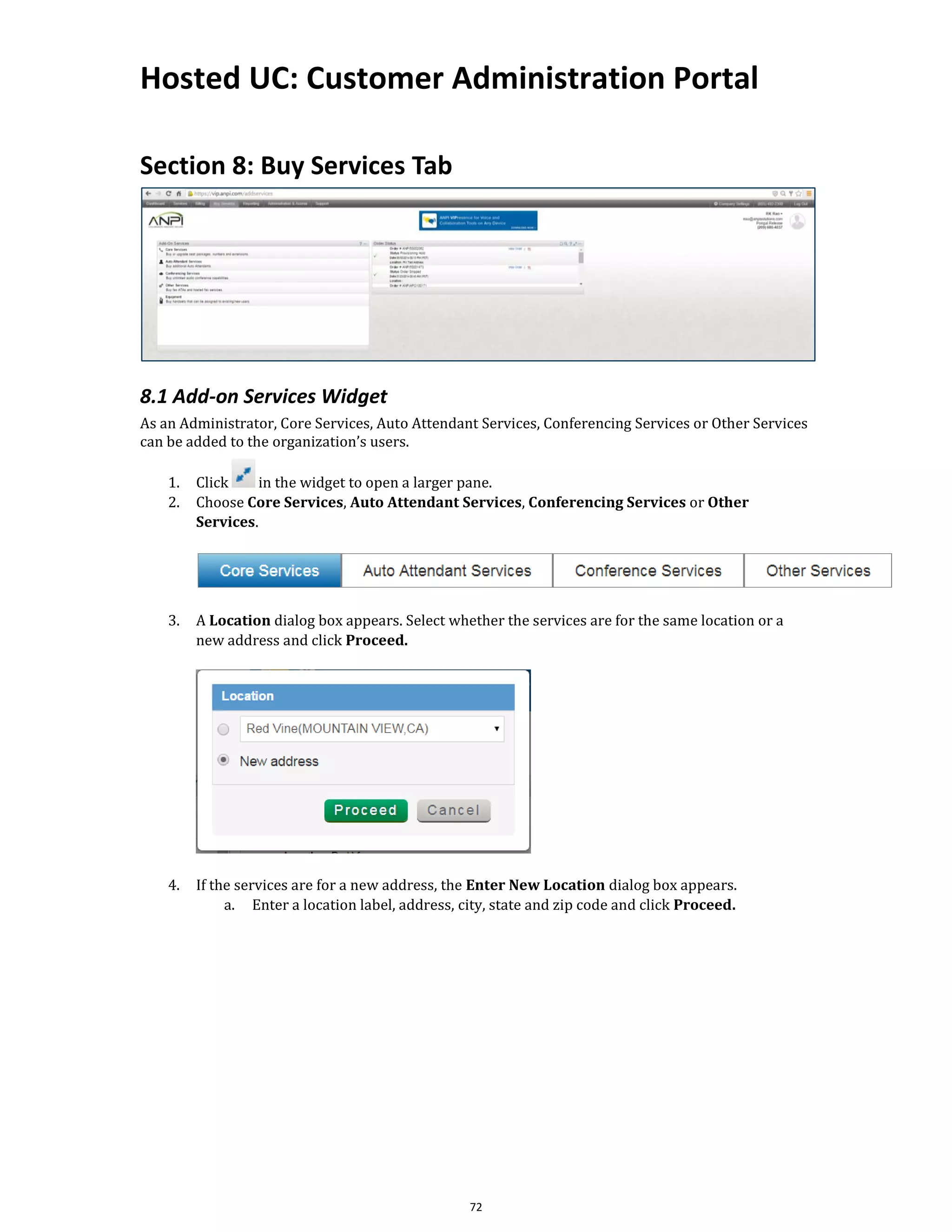 Hosted UC: Customer Administration Portal
72
Section 8: Buy Services Tab
8.1 Add-on Services Widget
As an Administrator, Core Services, Auto Attendant Services, Conferencing Services or Other Services
can be added to the organization’s users.
1. Click in the widget to open a larger pane.
2. Choose Core Services, Auto Attendant Services, Conferencing Services or Other
Services.
3. A Location dialog box appears. Select whether the services are for the same location or a
new address and click Proceed.
4. If the services are for a new address, the Enter New Location dialog box appears.
a. Enter a location label, address, city, state and zip code and click Proceed.
 