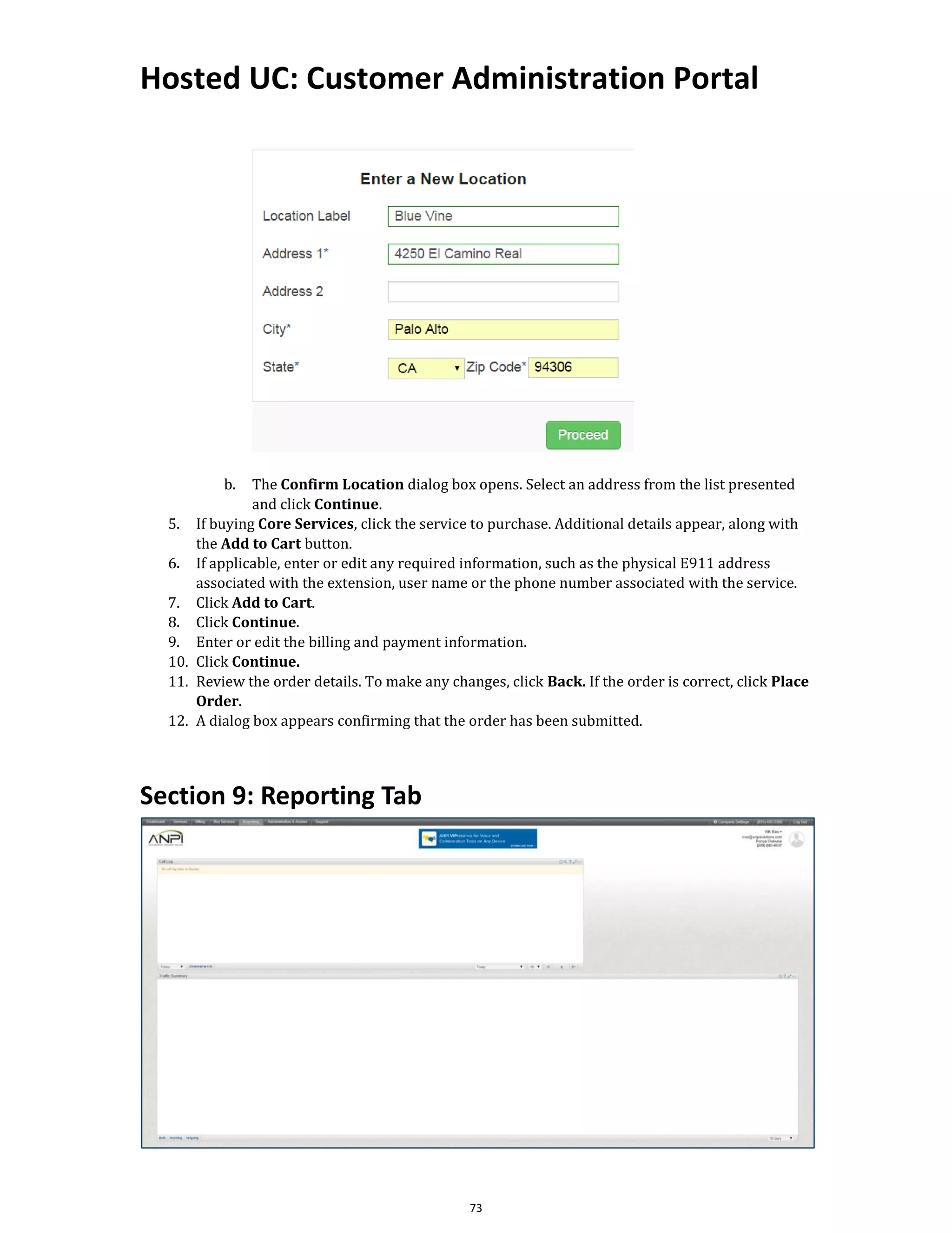 Hosted UC: Customer Administration Portal
73
b. The Confirm Location dialog box opens. Select an address from the list presented
and click Continue.
5. If buying Core Services, click the service to purchase. Additional details appear, along with
the Add to Cart button.
6. If applicable, enter or edit any required information, such as the physical E911 address
associated with the extension, user name or the phone number associated with the service.
7. Click Add to Cart.
8. Click Continue.
9. Enter or edit the billing and payment information.
10. Click Continue.
11. Review the order details. To make any changes, click Back. If the order is correct, click Place
Order.
12. A dialog box appears confirming that the order has been submitted.
Section 9: Reporting Tab
 