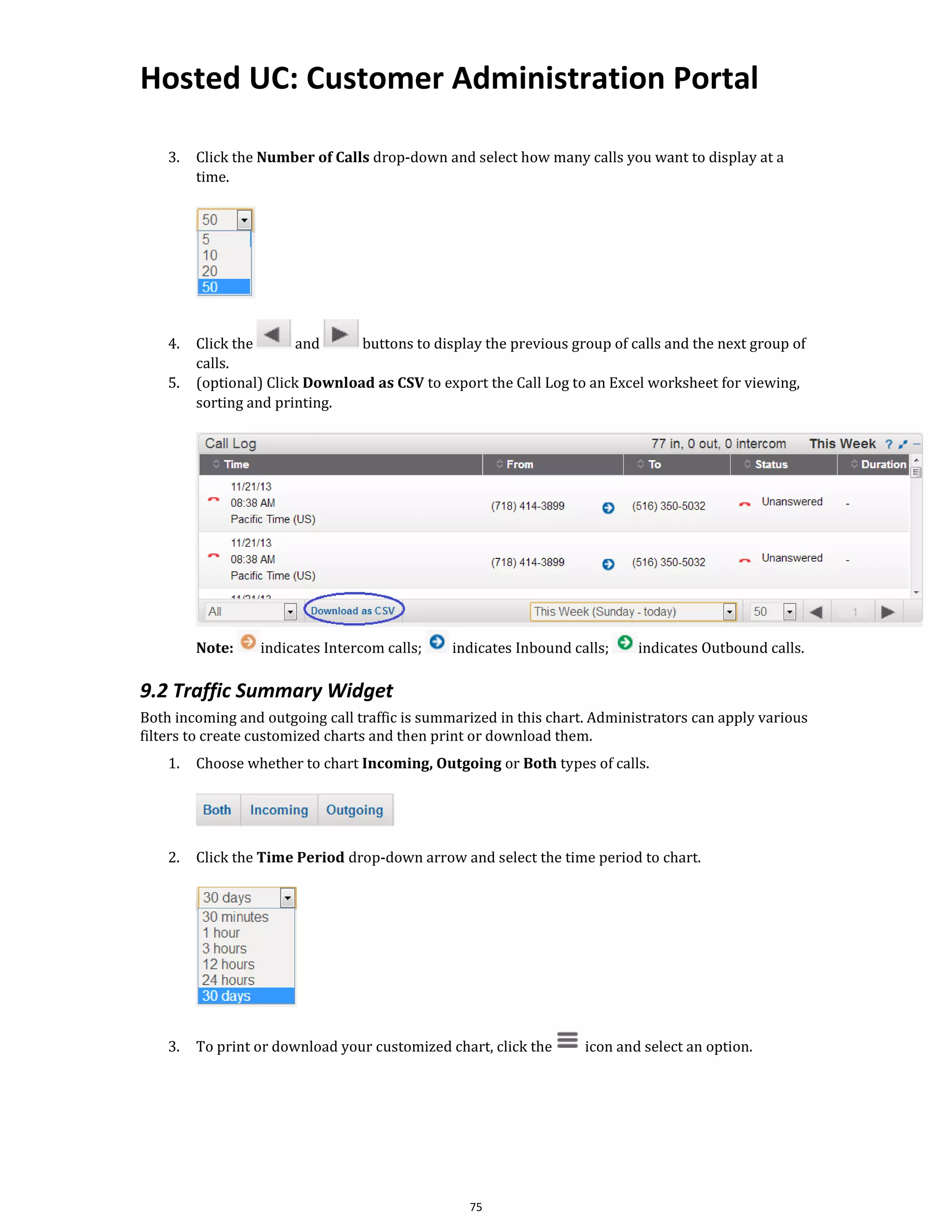Hosted UC: Customer Administration Portal
75
3. Click the Number of Calls drop-down and select how many calls you want to display at a
time.
4. Click the and buttons to display the previous group of calls and the next group of
calls.
5. (optional) Click Download as CSV to export the Call Log to an Excel worksheet for viewing,
sorting and printing.
Note: indicates Intercom calls; indicates Inbound calls; indicates Outbound calls.
9.2 Traffic Summary Widget
Both incoming and outgoing call traffic is summarized in this chart. Administrators can apply various
filters to create customized charts and then print or download them.
1. Choose whether to chart Incoming, Outgoing or Both types of calls.
2. Click the Time Period drop-down arrow and select the time period to chart.
3. To print or download your customized chart, click the icon and select an option.
 