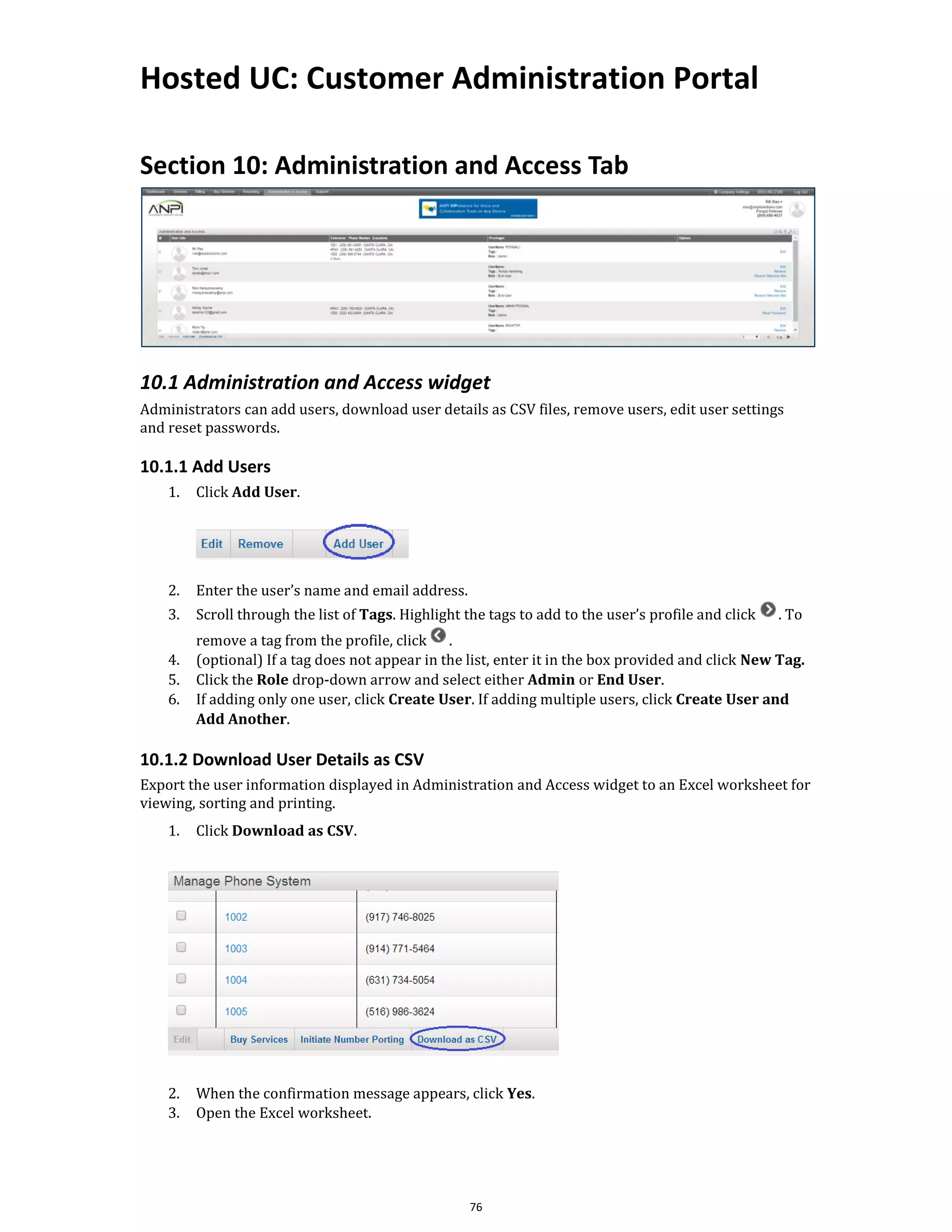Hosted UC: Customer Administration Portal
76
Section 10: Administration and Access Tab
10.1 Administration and Access widget
Administrators can add users, download user details as CSV files, remove users, edit user settings
and reset passwords.
10.1.1 Add Users
1. Click Add User.
2. Enter the user’s name and email address.
3. Scroll through the list of Tags. Highlight the tags to add to the user’s profile and click . To
remove a tag from the profile, click .
4. (optional) If a tag does not appear in the list, enter it in the box provided and click New Tag.
5. Click the Role drop-down arrow and select either Admin or End User.
6. If adding only one user, click Create User. If adding multiple users, click Create User and
Add Another.
10.1.2 Download User Details as CSV
Export the user information displayed in Administration and Access widget to an Excel worksheet for
viewing, sorting and printing.
1. Click Download as CSV.
2. When the confirmation message appears, click Yes.
3. Open the Excel worksheet.
 