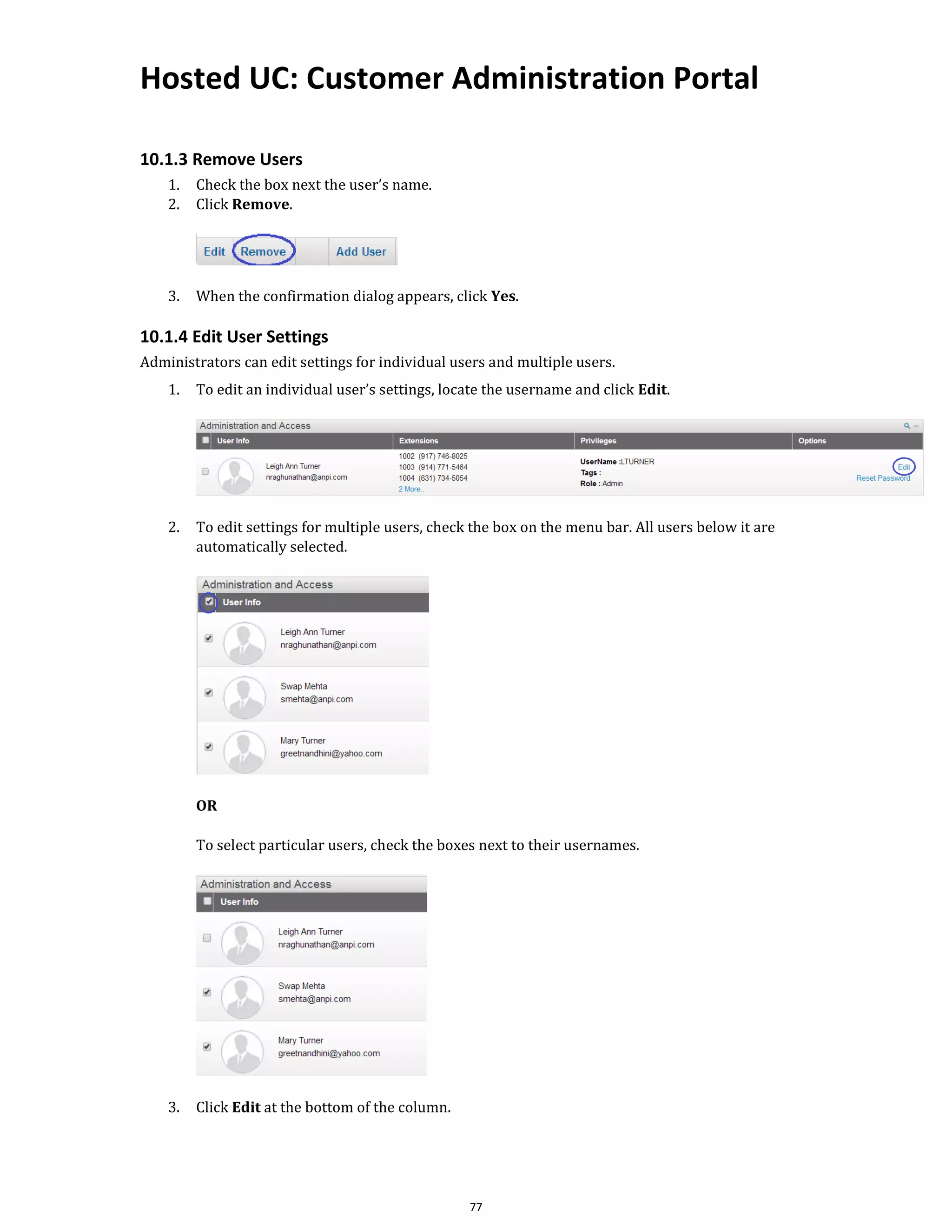 Hosted UC: Customer Administration Portal
77
10.1.3 Remove Users
1. Check the box next the user’s name.
2. Click Remove.
3. When the confirmation dialog appears, click Yes.
10.1.4 Edit User Settings
Administrators can edit settings for individual users and multiple users.
1. To edit an individual user’s settings, locate the username and click Edit.
2. To edit settings for multiple users, check the box on the menu bar. All users below it are
automatically selected.
OR
To select particular users, check the boxes next to their usernames.
3. Click Edit at the bottom of the column.
 