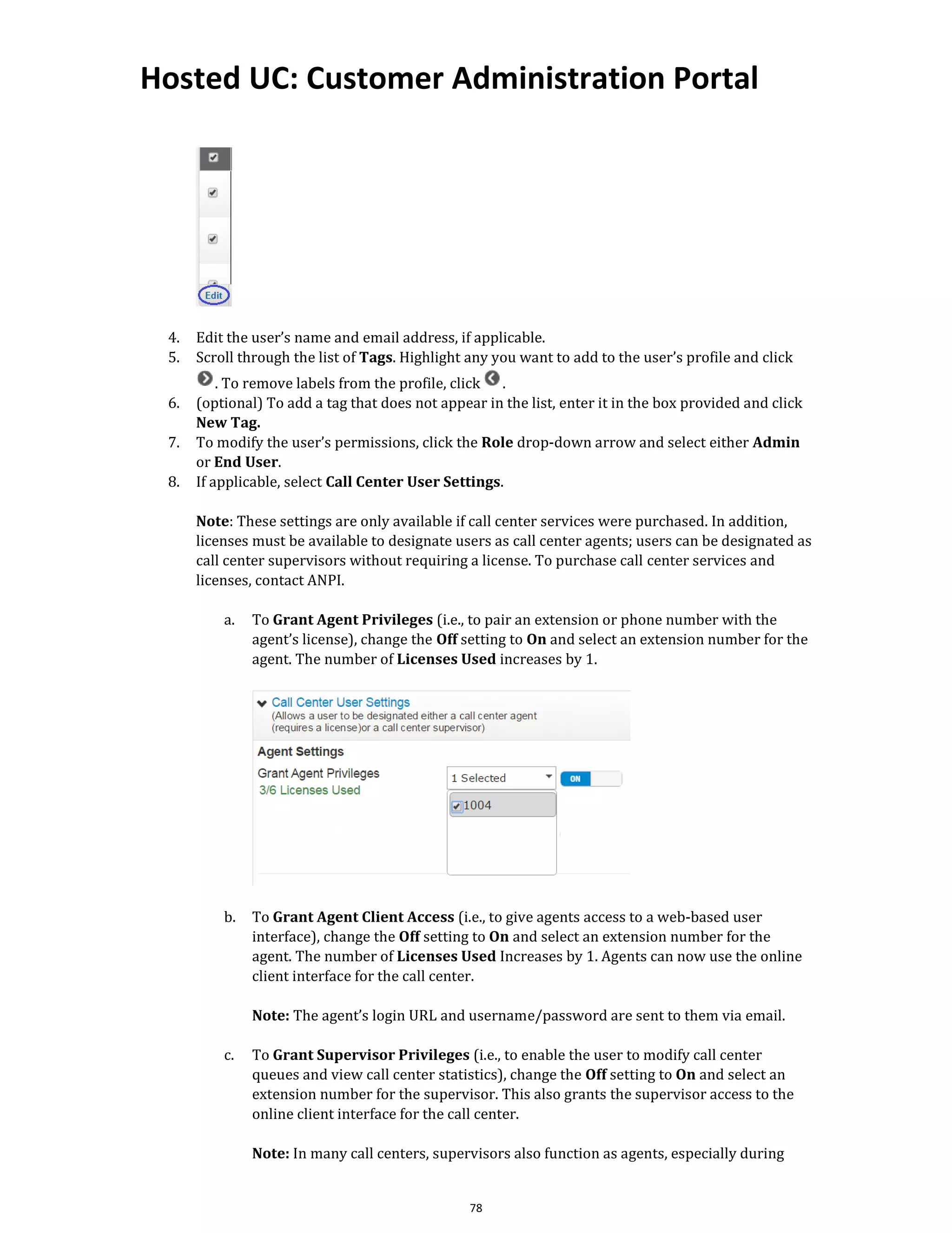 Hosted UC: Customer Administration Portal
78
4. Edit the user’s name and email address, if applicable.
5. Scroll through the list of Tags. Highlight any you want to add to the user’s profile and click
. To remove labels from the profile, click .
6. (optional) To add a tag that does not appear in the list, enter it in the box provided and click
New Tag.
7. To modify the user’s permissions, click the Role drop-down arrow and select either Admin
or End User.
8. If applicable, select Call Center User Settings.
Note: These settings are only available if call center services were purchased. In addition,
licenses must be available to designate users as call center agents; users can be designated as
call center supervisors without requiring a license. To purchase call center services and
licenses, contact ANPI.
a. To Grant Agent Privileges (i.e., to pair an extension or phone number with the
agent’s license), change the Off setting to On and select an extension number for the
agent. The number of Licenses Used increases by 1.
b. To Grant Agent Client Access (i.e., to give agents access to a web-based user
interface), change the Off setting to On and select an extension number for the
agent. The number of Licenses Used Increases by 1. Agents can now use the online
client interface for the call center.
Note: The agent’s login URL and username/password are sent to them via email.
c. To Grant Supervisor Privileges (i.e., to enable the user to modify call center
queues and view call center statistics), change the Off setting to On and select an
extension number for the supervisor. This also grants the supervisor access to the
online client interface for the call center.
Note: In many call centers, supervisors also function as agents, especially during
 