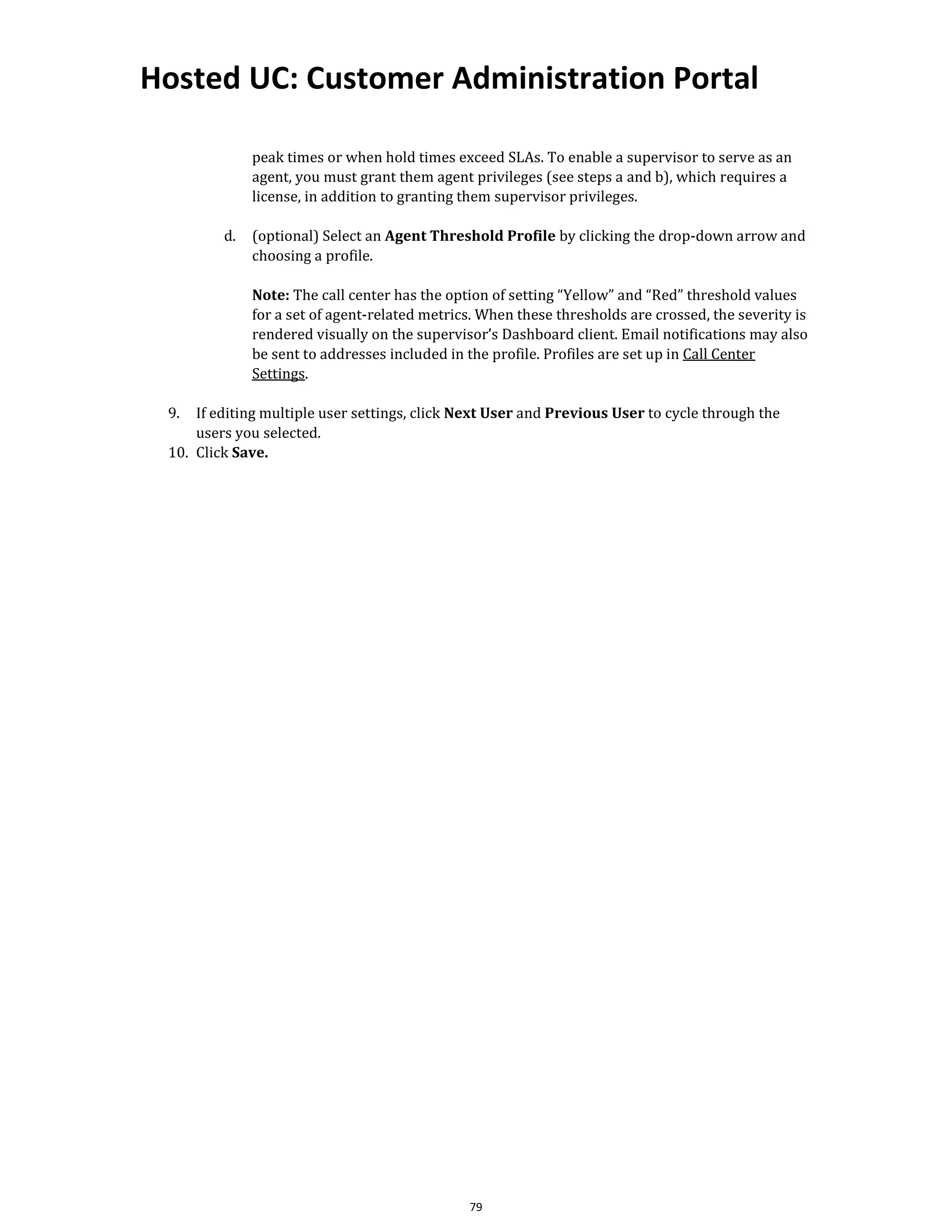 Hosted UC: Customer Administration Portal
79
peak times or when hold times exceed SLAs. To enable a supervisor to serve as an
agent, you must grant them agent privileges (see steps a and b), which requires a
license, in addition to granting them supervisor privileges.
d. (optional) Select an Agent Threshold Profile by clicking the drop-down arrow and
choosing a profile.
Note: The call center has the option of setting “Yellow” and “Red” threshold values
for a set of agent-related metrics. When these thresholds are crossed, the severity is
rendered visually on the supervisor’s Dashboard client. Email notifications may also
be sent to addresses included in the profile. Profiles are set up in Call Center
Settings.
9. If editing multiple user settings, click Next User and Previous User to cycle through the
users you selected.
10. Click Save.
 