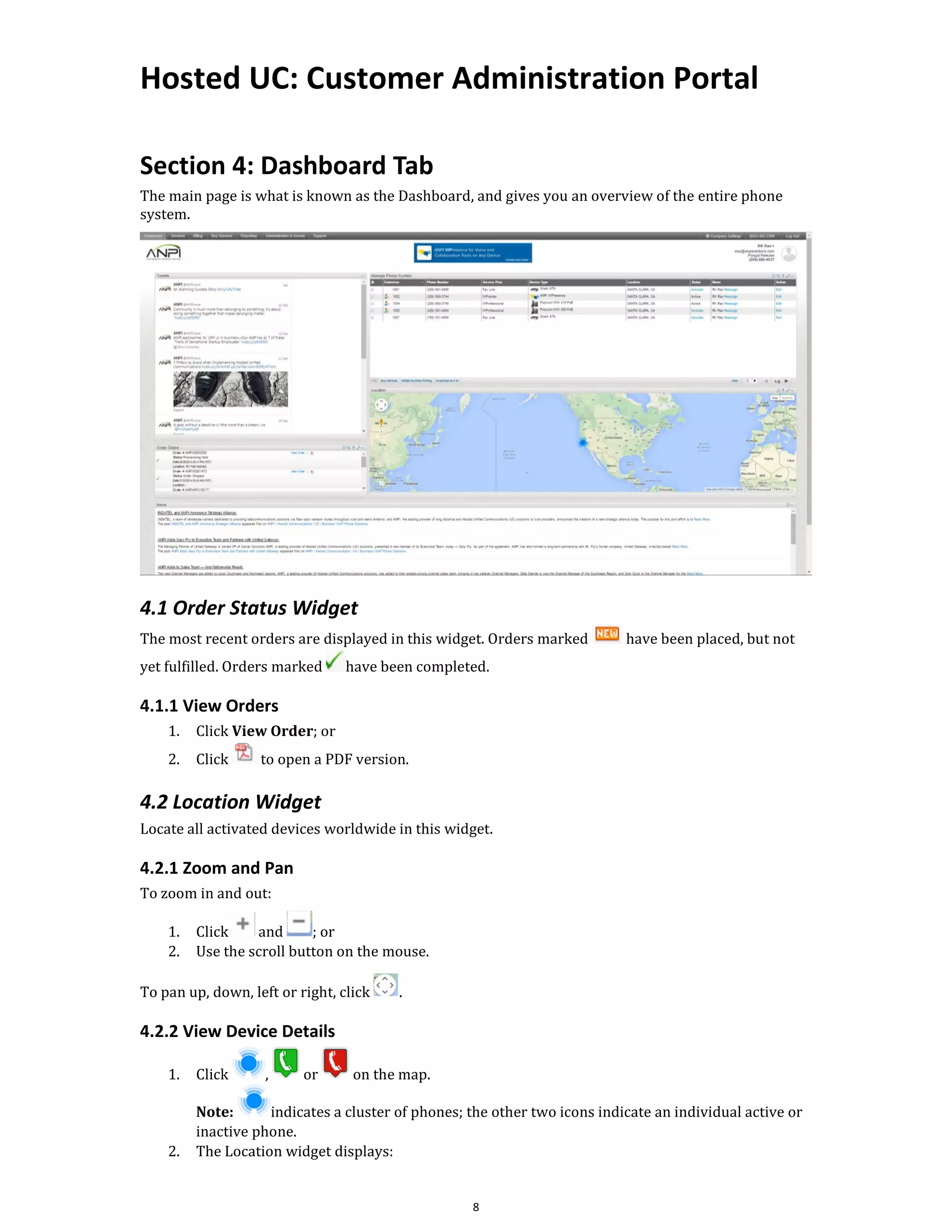 Hosted UC: Customer Administration Portal
8
Section 4: Dashboard Tab
The main page is what is known as the Dashboard, and gives you an overview of the entire phone
system.
4.1 Order Status Widget
The most recent orders are displayed in this widget. Orders marked have been placed, but not
yet fulfilled. Orders marked have been completed.
4.1.1 View Orders
1. Click View Order; or
2. Click to open a PDF version.
4.2 Location Widget
Locate all activated devices worldwide in this widget.
4.2.1 Zoom and Pan
To zoom in and out:
1. Click and ; or
2. Use the scroll button on the mouse.
To pan up, down, left or right, click .
4.2.2 View Device Details
1. Click , or on the map.
Note: indicates a cluster of phones; the other two icons indicate an individual active or
inactive phone.
2. The Location widget displays:
 