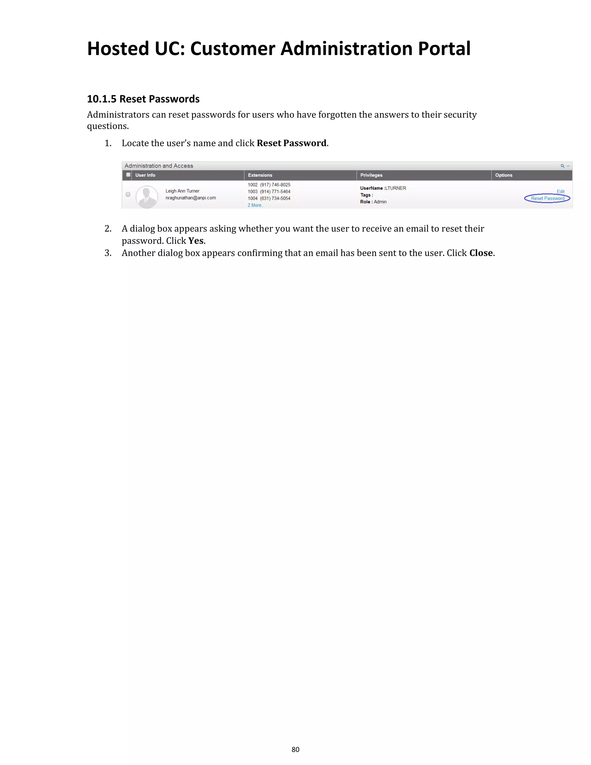 Hosted UC: Customer Administration Portal
80
10.1.5 Reset Passwords
Administrators can reset passwords for users who have forgotten the answers to their security
questions.
1. Locate the user’s name and click Reset Password.
2. A dialog box appears asking whether you want the user to receive an email to reset their
password. Click Yes.
3. Another dialog box appears confirming that an email has been sent to the user. Click Close.
 