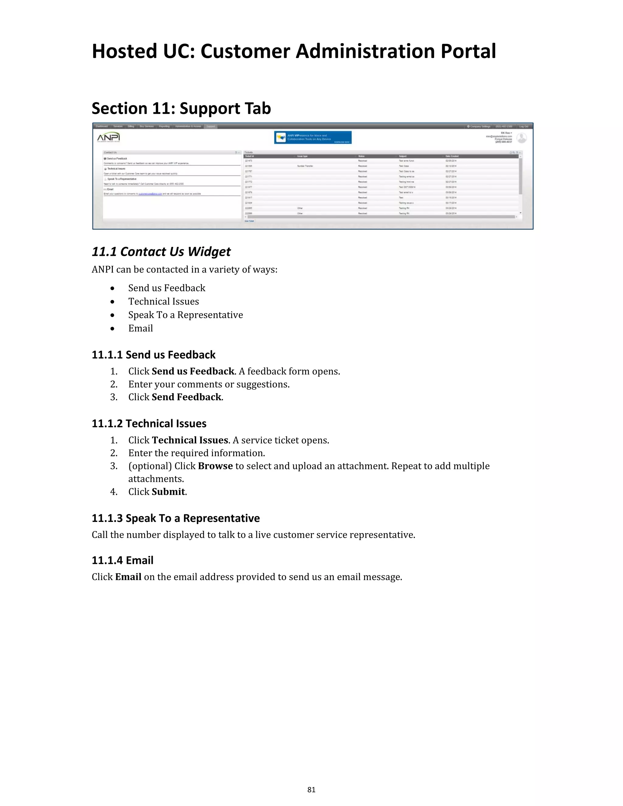 Hosted UC: Customer Administration Portal
81
Section 11: Support Tab
11.1 Contact Us Widget
ANPI can be contacted in a variety of ways:
• Send us Feedback
• Technical Issues
• Speak To a Representative
• Email
11.1.1 Send us Feedback
1. Click Send us Feedback. A feedback form opens.
2. Enter your comments or suggestions.
3. Click Send Feedback.
11.1.2 Technical Issues
1. Click Technical Issues. A service ticket opens.
2. Enter the required information.
3. (optional) Click Browse to select and upload an attachment. Repeat to add multiple
attachments.
4. Click Submit.
11.1.3 Speak To a Representative
Call the number displayed to talk to a live customer service representative.
11.1.4 Email
Click Email on the email address provided to send us an email message.
 