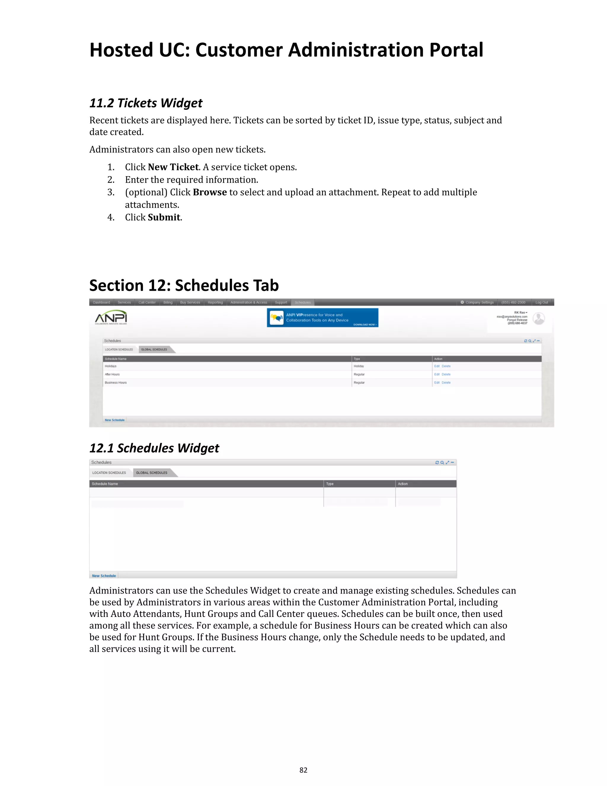 Hosted UC: Customer Administration Portal
82
11.2 Tickets Widget
Recent tickets are displayed here. Tickets can be sorted by ticket ID, issue type, status, subject and
date created.
Administrators can also open new tickets.
1. Click New Ticket. A service ticket opens.
2. Enter the required information.
3. (optional) Click Browse to select and upload an attachment. Repeat to add multiple
attachments.
4. Click Submit.
Section 12: Schedules Tab
12.1 Schedules Widget
Administrators can use the Schedules Widget to create and manage existing schedules. Schedules can
be used by Administrators in various areas within the Customer Administration Portal, including
with Auto Attendants, Hunt Groups and Call Center queues. Schedules can be built once, then used
among all these services. For example, a schedule for Business Hours can be created which can also
be used for Hunt Groups. If the Business Hours change, only the Schedule needs to be updated, and
all services using it will be current.
 
