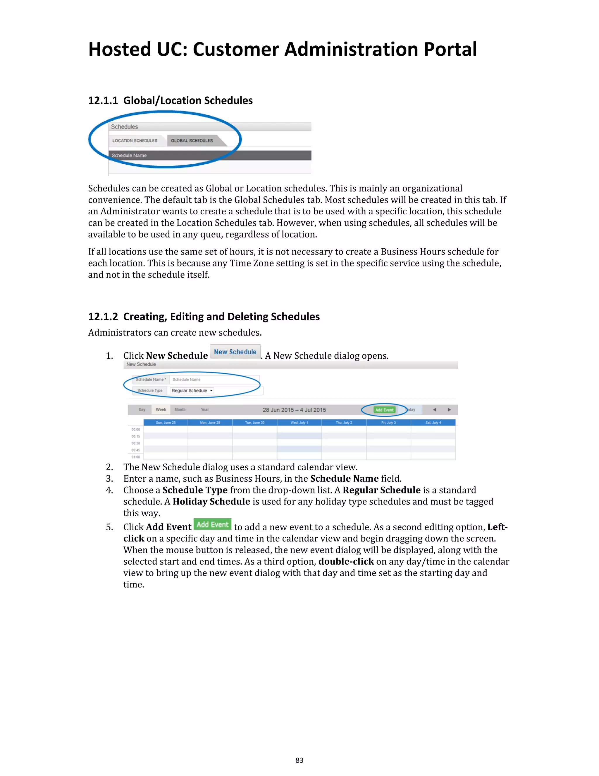 Hosted UC: Customer Administration Portal
83
12.1.1 Global/Location Schedules
Schedules can be created as Global or Location schedules. This is mainly an organizational
convenience. The default tab is the Global Schedules tab. Most schedules will be created in this tab. If
an Administrator wants to create a schedule that is to be used with a specific location, this schedule
can be created in the Location Schedules tab. However, when using schedules, all schedules will be
available to be used in any queu, regardless of location.
If all locations use the same set of hours, it is not necessary to create a Business Hours schedule for
each location. This is because any Time Zone setting is set in the specific service using the schedule,
and not in the schedule itself.
12.1.2 Creating, Editing and Deleting Schedules
Administrators can create new schedules.
1. Click New Schedule . A New Schedule dialog opens.
2. The New Schedule dialog uses a standard calendar view.
3. Enter a name, such as Business Hours, in the Schedule Name field.
4. Choose a Schedule Type from the drop-down list. A Regular Schedule is a standard
schedule. A Holiday Schedule is used for any holiday type schedules and must be tagged
this way.
5. Click Add Event to add a new event to a schedule. As a second editing option, Left-
click on a specific day and time in the calendar view and begin dragging down the screen.
When the mouse button is released, the new event dialog will be displayed, along with the
selected start and end times. As a third option, double-click on any day/time in the calendar
view to bring up the new event dialog with that day and time set as the starting day and
time.
 