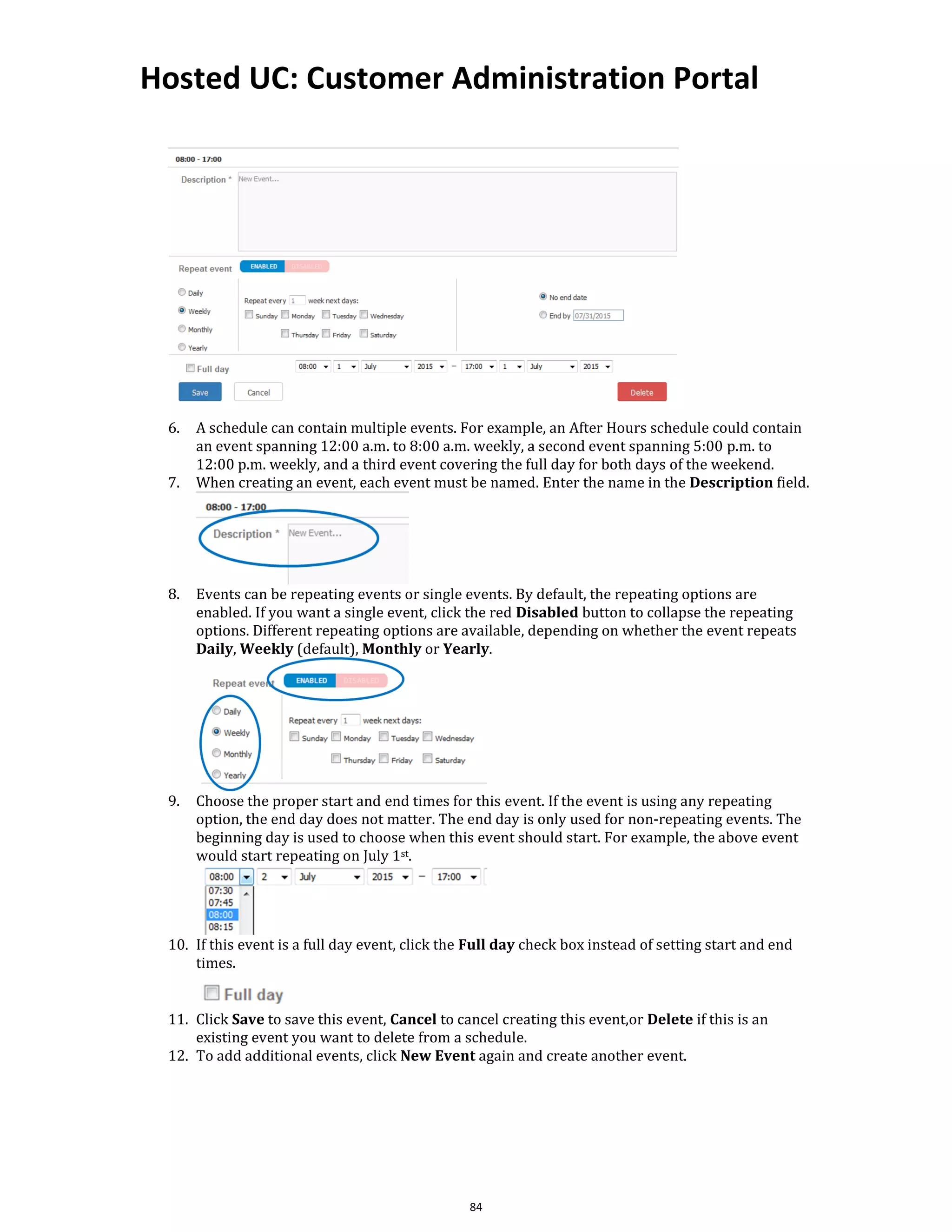 Hosted UC: Customer Administration Portal
84
6. A schedule can contain multiple events. For example, an After Hours schedule could contain
an event spanning 12:00 a.m. to 8:00 a.m. weekly, a second event spanning 5:00 p.m. to
12:00 p.m. weekly, and a third event covering the full day for both days of the weekend.
7. When creating an event, each event must be named. Enter the name in the Description field.
8. Events can be repeating events or single events. By default, the repeating options are
enabled. If you want a single event, click the red Disabled button to collapse the repeating
options. Different repeating options are available, depending on whether the event repeats
Daily, Weekly (default), Monthly or Yearly.
9. Choose the proper start and end times for this event. If the event is using any repeating
option, the end day does not matter. The end day is only used for non-repeating events. The
beginning day is used to choose when this event should start. For example, the above event
would start repeating on July 1st.
10. If this event is a full day event, click the Full day check box instead of setting start and end
times.
11. Click Save to save this event, Cancel to cancel creating this event,or Delete if this is an
existing event you want to delete from a schedule.
12. To add additional events, click New Event again and create another event.
 