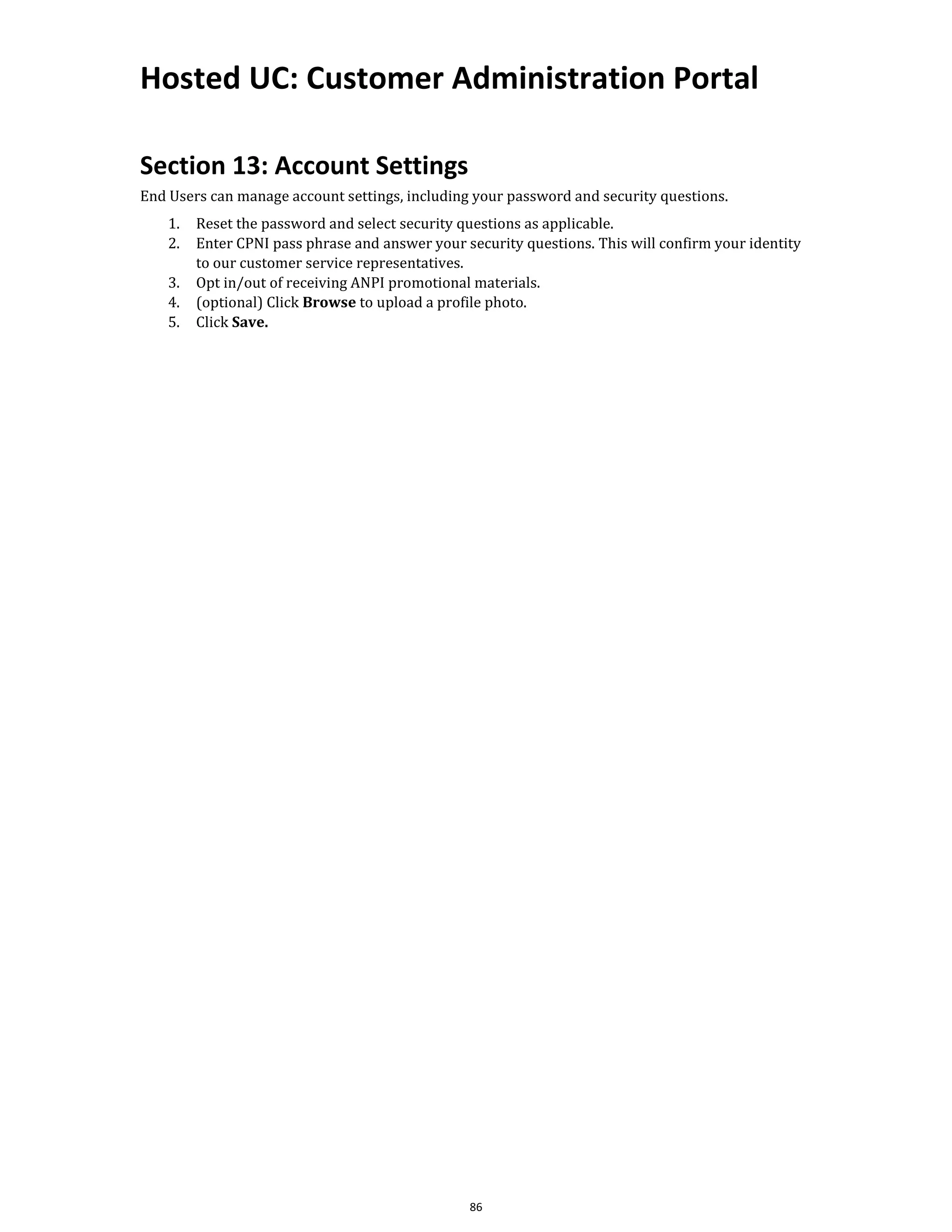 Hosted UC: Customer Administration Portal
86
Section 13: Account Settings
End Users can manage account settings, including your password and security questions.
1. Reset the password and select security questions as applicable.
2. Enter CPNI pass phrase and answer your security questions. This will confirm your identity
to our customer service representatives.
3. Opt in/out of receiving ANPI promotional materials.
4. (optional) Click Browse to upload a profile photo.
5. Click Save.
 